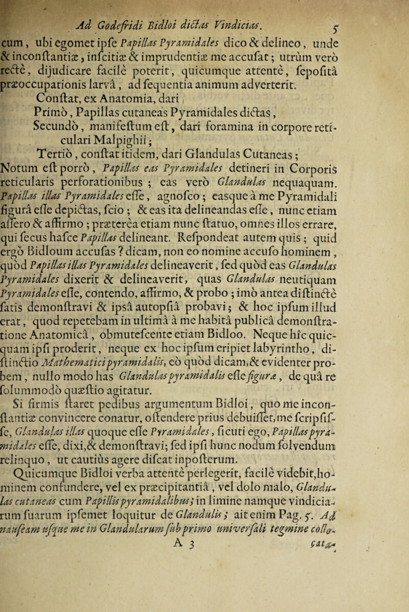 cum, ubi egomet ipfe Papillas Pyramidales dico & delineo, unde & inconflantiae > inTcitise & imprudentias me accufat; utrum vero refte, dijudicare facile poterit, quicumque attente, fepofita praeoccupationis larva, ad fequentia animum adverterit. Conflat, ex Anatomia, dari, Primo, Papillas cutaneas Pyramidales didlas, Secundo, manifeflumefl, dari foramina in corpore reti* culari Malpighii 5 Tertio, conflat itidem, dari Glandulas Cutaneas; Notum eflporro, Papillas eas Pyramidales detineri in Corporis reticularis perforationibus ; eas vero Glandulas nequaquam. Papillas illas Pyramidales efle, agnofco; easque a me Pyramidali figura efle depidlas, fcio ; & eas ita delineandas efle, nunc etiam affero & affirmo ; praeterea etiam nunc flatuo, omnes illos errare, qui fecushafceP^/7/^r delineant. Refpondeat autem quis; quid ergo Bidloum accufas ? dicam, non eo nomine accufo hominem 9 quod PApillasillas Pyramidales delineaverit, fed quod eas Glandulas Pyramidales dixerit & delineaverit, quas GlanduUs neutiquam Pyramidales efle, contendo, affirmo, & probo ; imo antea diftindle fatis demonflravi & ipsaautopfia probavi; & hoc ipfumillud erat, quod repetebam in ultima a me habita publica demonflra- tione Anatomica, obmutefeente etiam Bidloo. Neque hic quic- quamipfiproderit, neque ex hoc ipfum eripiet labyrintho, di- flinftio Mathematici pyramidalis, eo quod dicam,& evidenter pro¬ bem , nullo modo has Glandulas pyramidalis efle figura, de qua re folummodo quaeflio agitatur. Si firmis flaret pedibus argumentum Bidloi, quomeincon- flantis convincere conatur, offendere prius debuifletune fcripfif- fe, Glandulas illas quoque efle Pyramidales, fi cuti ego, Papillas pyra¬ midales efle, dixi,& demonflravi; fed ipfi hunc nodum folvendum relinquo, ut cautius agere difeat inpoflerum. Quicumque Bidloi verba attente perlegerit, facile videbit,ho¬ minem confundere, vel ex prxeipitantia, vel dolo malo, Glandu- las cutaneas cum Papillis pyramidalibus; in limine namque vindicia- rumfuarum ipfemet loquitur de Glandulis ; ait enim Pag. y. Ad naiifearn ttfyne me in GlandularumJubprimo nniverfali tegmine collos A ^ e a t a*