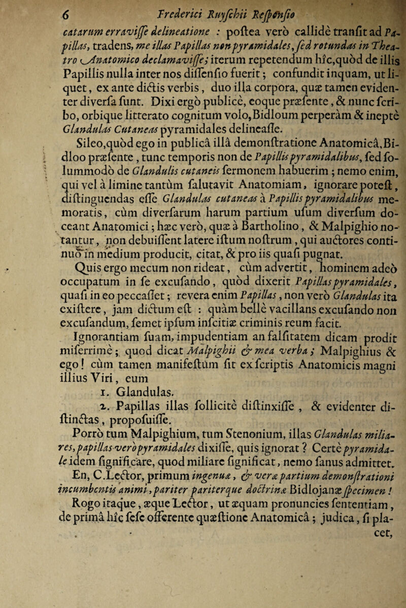 catarum erravijfe delineatione : poftea vero callide tranfit ad Pa¬ pillas, tradens, me illas Papillas non pyramidales, fed rotundas in Thea¬ tro Anatomico declamaviffe; iterum repetendum hic,quod de illis Papillis nulla inter nos diflenfio fuerit; confundit inquam, ut li¬ quet , ex ante diftis verbis, duo illa corpora, quae tamen eviden¬ ter diverfa funt. Dixi ergo publice, coque praefente, & nunc feri- bo, orbique litterato cognitum voio,Bidloum perperam & inepte Glandulas Cutaneas pyramidales delincafle. Sileo,quod ego in publica illa demonftratione Anatomica,Bi- dloo praefente, tunc temporis non de Papillis pyramidalibus, fed fo- 1 unimodo de Glandulis cutaneis fermonem habuerim ; nemo enim, qui vel a limine tantum falutavit Anatomiam, ignorare potefl;, diftinguendas e Ile Glandulas cutaneas a Papillis pyramidalibus me¬ moratis, cum diverfarum harum partium ufum diverfum do¬ ceant Anatomici; haec vero, quae a Bartholino, & Malpighio no¬ tantur , non debuiflent latere iftum noftrum, qui audtores conti- nuom medium producit, citat, & pro iis quafi pugnat. Quis ergo mecum non rideat, cum advertit, hominem adeo occupatum in fe excufando, quod dixerit Papillaspyramidales, quafi in eo peccaflet; revera enim Papillas, non vero Glandulas ita exiftere, jam didtumeft : quam belle vacillans excufando non excufandum, femet ipfum infdtiae criminis reum facit Ignorantiam fuam, impudentiam anfalfitatem dicam prodit miferrime; quod dicat Malpighii &mea verba, Malpighius & ego! cum tamen manifeftum fit exferiptis Anatomicis magni illius Viri, eum i. Glandulas. z. Papillas illas follicite diftinxifle , & evidenter di- flinftas, propofuifle. Porro tum Malpighium, tum Stenonium, illas Glandulas milia¬ res,papillas <ver'opyramidales dixille, quis ignorat ? Certe pyramida- le idem fignificare, quod miliare fignificat, nemo fanus admittet En, C.Leftor, primum ingenua, & vera partium demonflrationi incumbentis animi,pariter pariterque dottrina BidlojanaeJpecimen ! Rogo itaque, aeque Leftor, ut aequam pronuncies fententiam, de prima hic fefe offerente quaeftionc Anatomica; judica, fi pla¬ cet,