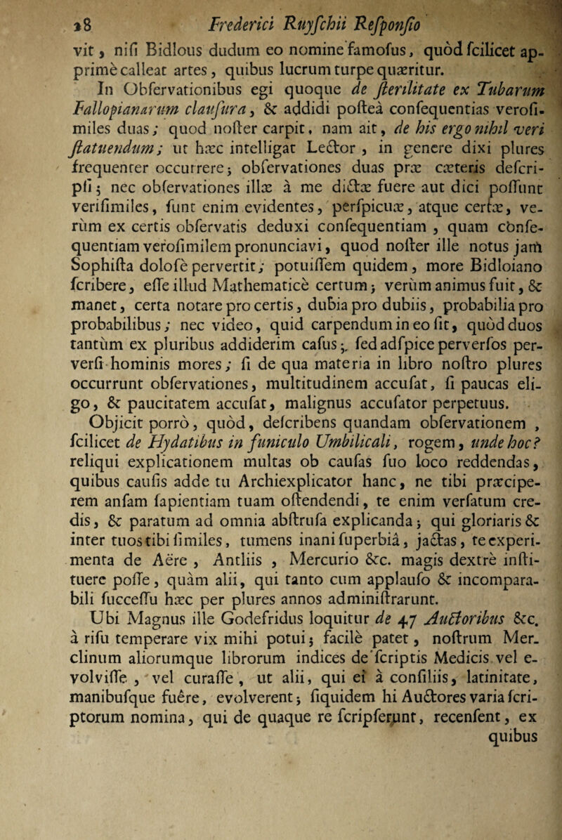 vit, nifi Bidlous dudum eo nomine famofus, quod fcilicet ap¬ prime calleat artes, quibus lucrum turpe quaeritur. ■{ In Obfervationibus egi quoque de fierilitate ex Tubarum Fallopianartm claufura, & addidi poftea confequentias verofi- miles duas; quod nofter carpit, nam ait, de his ergo nihil veri fiatuendum; ut hxc intelligat Lector , in genere dixi plures frequenrer occurrere 5 obfervationes duas pra? ceteris deferi- Pfi5 nec obfervationes illae a me di&ce fuere aut dici poliunt verifimiles, funt enim evidentes, perfpicux, atque certae, ve- riim ex certis obfervatis deduxi confequentiam , quam cbnfe- quentiam verofimilem pronunciavi, quod nolter ille notus jam Sophifta dolofe pervertit; potuiflem quidem, more Bidloiano fcnbere, efie illud Mathematice certum > verum animus fuit, & manet, certa notare pro certis, dubia pro dubiis, probabilia pro probabilibus; nec video, quid carpendum in eo fit, quod duos tantum ex pluribus addiderim cafus fed adfpice perverfos per- verfi hominis mores; fi de qua materia in libro noftro plures occurrunt obfervationes, multitudinem accufat, fi paucas eli¬ go, & paucitatem accufat, malignus accufator perpetuus. Objicit porro, quod, deferibens quandam obfervationem , fcilicet de Hy datibus in funiculo Umbilicali, rogem, unde hoc? reliqui explicationem multas ob caufas fuo loco reddendas, quibus caufis adde tu Archiexplicator hanc, ne tibi prarcipe- rem anfam fapientiam tuam oftendendi, te enim verfatum cre¬ dis, &; paratum ad omnia abftrufa explicanda 5 qui gloriaris & inter tuos tibi fi miles, tumens inani fuperbia, ja£tas, te experi¬ menta de Aere , Antliis , Mercurio Scc. magis dextre infti- tuerc polle, quam alii, qui tanto cum applaufo & incompara¬ bili fuccefiu hxc per plures annos adminiftrarunt. Ubi Magnus ille Godefridus loquitur de 47 Aufforibus Scc. a rifu temperare vix mihi potui5 facile patet, noftrum Mer. clinum aliorumque librorum indices de feriptis Medicis vel e- volvilfe , * vel curafle, ut alii, qui ei a confiliis, latinitate, manibufque fuere, evolverent* fiquidem hi Auftoresvariaferi- ptorum nomina, qui de quaque re fcripferpnt, recenfent, ex quibus