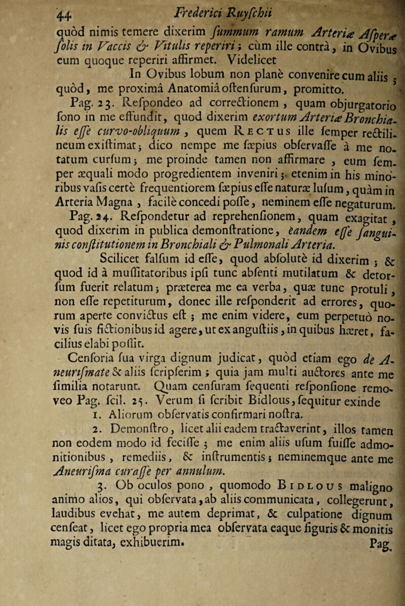 quod nimis temere dixerim fummum ramum Arteria Afpera f'olis tn Faecis & Vitulis reperiri; ciim ille contra , in Ovibus eum quoque reperiri affirmet. Videlicet In Ovibus lobum non plane convenire cum aliis * quod, me proxima Anatomiaoftenfurum, promitto. Pag. 23. Refpondeo ad corredtionem , quam objurgatorio fono in me effundit, quod dixerim exortum Arteria Bronchia¬ lis effe curvo-obliquum , quem Rectus ille femper reftili. neumexiftimat; dico nempe me frpius obfervaffe a me no. tatum curium ; me proinde tamen non affirmare , eum fem¬ per aequali modo progredientem inveniri;, etenim in his mino¬ ribus vafis certe frequentiorem faspius effe naturas Iulum, quam in Arteria Magna , facile concedi poffe, neminem effe negaturum. Pag. 24. Refpondetur ad reprehenfionem, quam exagitat, quod dixerim in publica demonftratione, tandem effe Jangui¬ nis conflitutionem in Bronchiali & Pulmonali Arteria. Scilicet falfum id effe, quod abfolute id dixerim ; & quod id a muffitatoribus ipfi tunc abfenti mutilatum & detor- fum fuerit relatum; prasterea me ea verba, quas tunc protuli, non effe repetiturum, donec ille refpondcrit ad errores, quo¬ rum aperte convidtus eft ; me enim videre, eum perpetuo no¬ vis fuis fictionibus id agere, ut exanguftiis, in quibus hasret, fa¬ cilius elabi pollit. Cenforia fua virga dignum judicat, quod etiam ego de A- ?ieurifmate & aliis fcripferim ; quia jam multi audtores ante me iimilia notarunt. Quam cenfuram fequenti refponlione remo¬ veo Pag. fcil. 25. Verum fi feribit Bidlous, fequitur exinde 1. Aliorum obfervatis confirmari nofira. 2. Demonftro, licet alii eadem tradtaverint, illos tamen non eodem modo id feciffe $ me enim aliis ufum fuiffe admo¬ nitionibus , remediis, & inftrumentis5 neminemque ante me Aneurifma curajfe per annulum. 3. Ob oculos pono , quomodo Bidlous maligno animo alios, qui obfervata, ab aliis communicata, collegerunt, laudibus evehat, me autem deprimat, & culpatione dignum cenfeat, licet ego propria mea obfervata eaque figuris Sc monitis magis ditata, exhibuerim. Pag