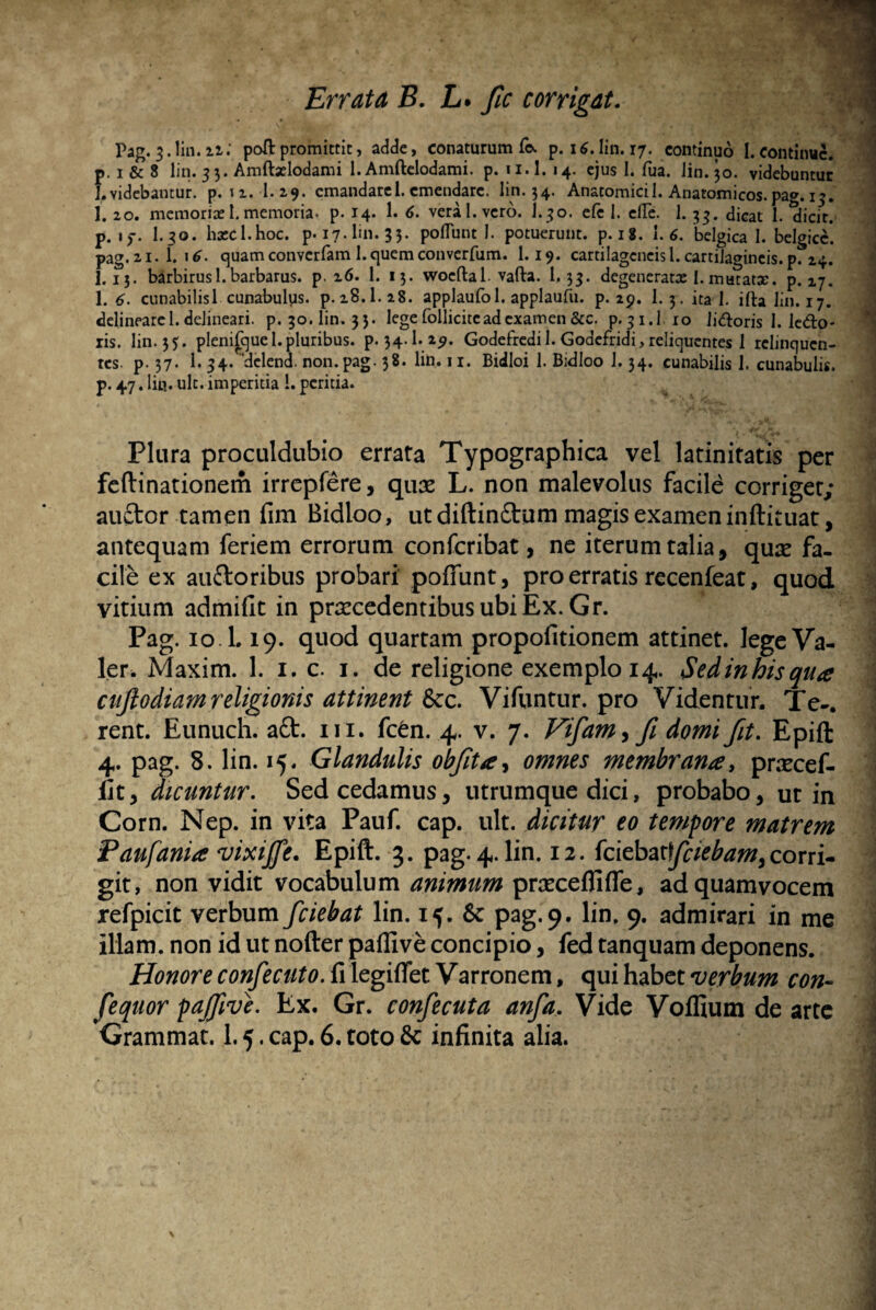 Errata B. L. fic corrigat. Pag. 3. lin. nl poft promittit, adde, conaturum fo. p. 16. lin. 17. continuo I. continue, p. i & 8 lin. 33. Amftselodami 1. Amftelodami. p. n.l. 14. ejus 1. fua. lin. 30. videbuntur 1. videbamur, p. 12. 1. 29. cmandarel. emendare, lin. 34. Anatomici 1. Anatomicos, pag. 13. 1. 20. memoriae I. memoria. p. 14. 1. 6. vera 1. vero. I.30. efe 1. cfTe. 1. 33. dicat 1. dicit, p. \ f. I.30. bxcl.hoc. p. 17. lin. 33. polTunt I. potuerunt, p. 18. 1.6. belgica 1. belgicc. pag.ai. t '6. quam convcrfam 1. quem converfum. 1.19. cartilageneisi.cartilagineis.p. 24. I.13. barbirus 1.barbarus, p. 26. 1. 13. woeftal. vafta. 1.33. degeneratae I. mutatae, p. 27. 1. 6. cunabilis 1 cunabulys. p.28.1.28. applaufol. applaufu. p. 29. 1. 3. ita 1. ifta lin. 17. delineare 1. delineari, p. 30. lin. 33. lege follicite ad examen &c. p. 31.I. 10 li&oris I. ledo* ris. lin. 35. plenifquel. pluribus. p. 34.I. 29. Godefredi 1.Godefridi,reliquentes 1 relinquen¬ tes. p. 37. 1. 34. delend. non. pag. 38. lin. 11. Bidloi 1. Bidloo 1.34. cunabilis 1. cunabulis, p. 47. lin. ult. imperitia 1. peritia. Plura proculdubio errata Typographica vel latinitatis per feftinationem irrepfere, quae L. non malevolus facile corriget; j auftor tamen fim Bidloo, ut diftin£tum magis examen inftituat, antequam feriem errorum confcribat, ne iterum talia, quae fa¬ cile ex au&oribus probari poffiint, pro erratis recenfeat, quod vitium admiflt in praecedentibus ubi Ex. Gr. \ Pag. 10. L 19. quod quartam propofitionem attinet, lege Va- ^ ler. Maxim. 1. i. c. i. de religione exemplo 14. Sedinhis qua cujlodiam religionis attinent Scc. Vifuntur. pro Videntur. Te-. 'I rent. Eunuch. a£t. m. fc£n. 4. v. 7. Vifiam, fi domi fit. Epift 4. pag. 8. lin. 15. Glandulis obfiita, omnes membrana, praecef- i fit, dicuntur. Sed cedamus, utrumque dici, probabo, ut in Corn. Nep. in vita Pauf. cap. ult. dicitur eo tempore matrem Paufania vixijfe. Epift. 3. pag. 4. lin. 12. (ciebax/ciebam,corri¬ git, non vidit vocabulum animum praxeflifle, adquamvocem refpicit verbum /ciebat lin. 15. &: pag. 9. lin. 9. admirari in me illam, non id ut nofterpafllve concipio, fed tanquam deponens. Honore confecuto. fi legiflet Varronem, qui habet verbum con- fequor pajfive. Ex. Gr. confecuta anfa. Vide Voflium de arte i