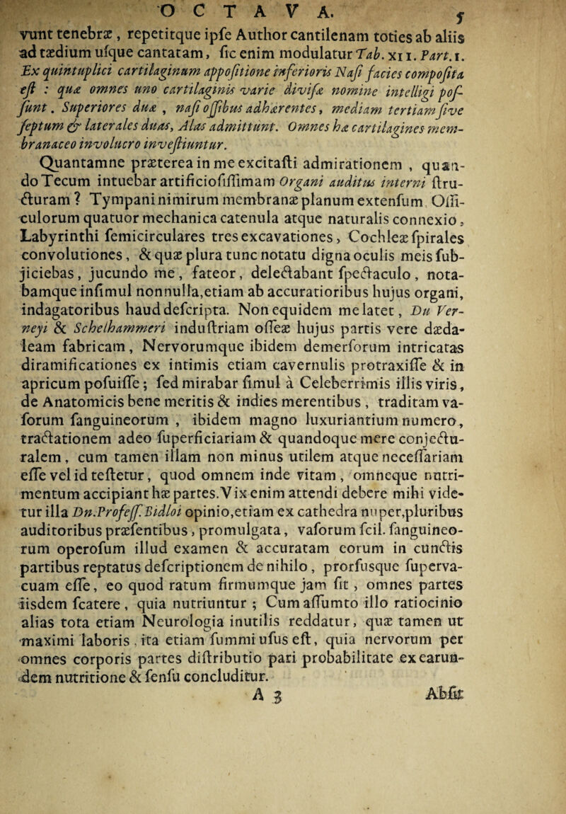 vtmt tenebrae, repetitque ipfe Author cantilenam toties ab aliis ad taedium ufque cantatam , ficenim modulatur Tab.xu.Part.i. Ex quintuplici cartilaginum appofitione inferioris Nafi facies compofita efi : que omnes uno cartilaginis varie divife nomine intelligi pof funt. Superiores due , nafi ofjibus adherentes, mediam tertiamfive feptum & laterales duas, Alas admittunt. Omnes ha cartilagines mem¬ branaceo involucro invejliuntur. Quantamne praeterea in me excitafti admirationem , quan- doTecum intuebar artificiofi/Iimam Organi auditus interni ftru- fturam? Tympani nimirum membranae planum extenfum Qifi- culorum quatuor mechanica catenula atque naturalis connexio, Labyrinthi femicirculares tres excavationes > Cochleae fpirales convolutiones, &quae plura tunc notatu digna oculis meisfub- jiciebas, jucundo me, fateor, dele&abant fpeftaculo, nota- bamque infimul nonnulla,etiam ab accuratioribus hujus organi, indagatoribus hauddeferipta. Non equidem me latet, Bu Ver- neyi & Scheihammeri induftriam offeae hujus partis vere daeda- leam fabricam, Nervorumque ibidem demerforum intricatas diramificationes ex intimis etiam cavernulis protraxifle & in apricum pofuiffe; fed mirabar fimul a Celeberrimis illis viris, de Anatomicis bene meritis & indies merentibus , traditam va- forum fanguineorum , ibidem magno luxuriantium numero, tractationem adeo fuperficiariam& quandoque mere conjectu¬ ralem, cum tamen illam non minus utilem atque necefTariam elTe vel id teftetur, quod omnem inde vitam, omneque nutri¬ mentum accipiant hae partes. V ix enim attendi debere mihi vide¬ tur illa Dn.Profeff.Bidloi opinio,etiam ex cathedra nuper,pluribus auditoribus praefentibus, promulgata, vaforum fcil. fanguineo¬ rum operofum illud examen & accuratam eorum in cunctis partibus reptatus deferiptionem de nihilo, prorfusque fuperva- cuam efle, eo quod ratum firmumque jam fit, omnes partes iisdem fcatere , quia nutriuntur ; Cum affumto illo ratiocinio alias tota etiam Neurologia inutilis reddatur, quae tamen ut maximi laboris , ita etiam fummrufus eft, quia nervorum per omnes corporis partes diftributio pari probabilitate ex earum- dem nutritione & fenfu concluditur. A J Abfit