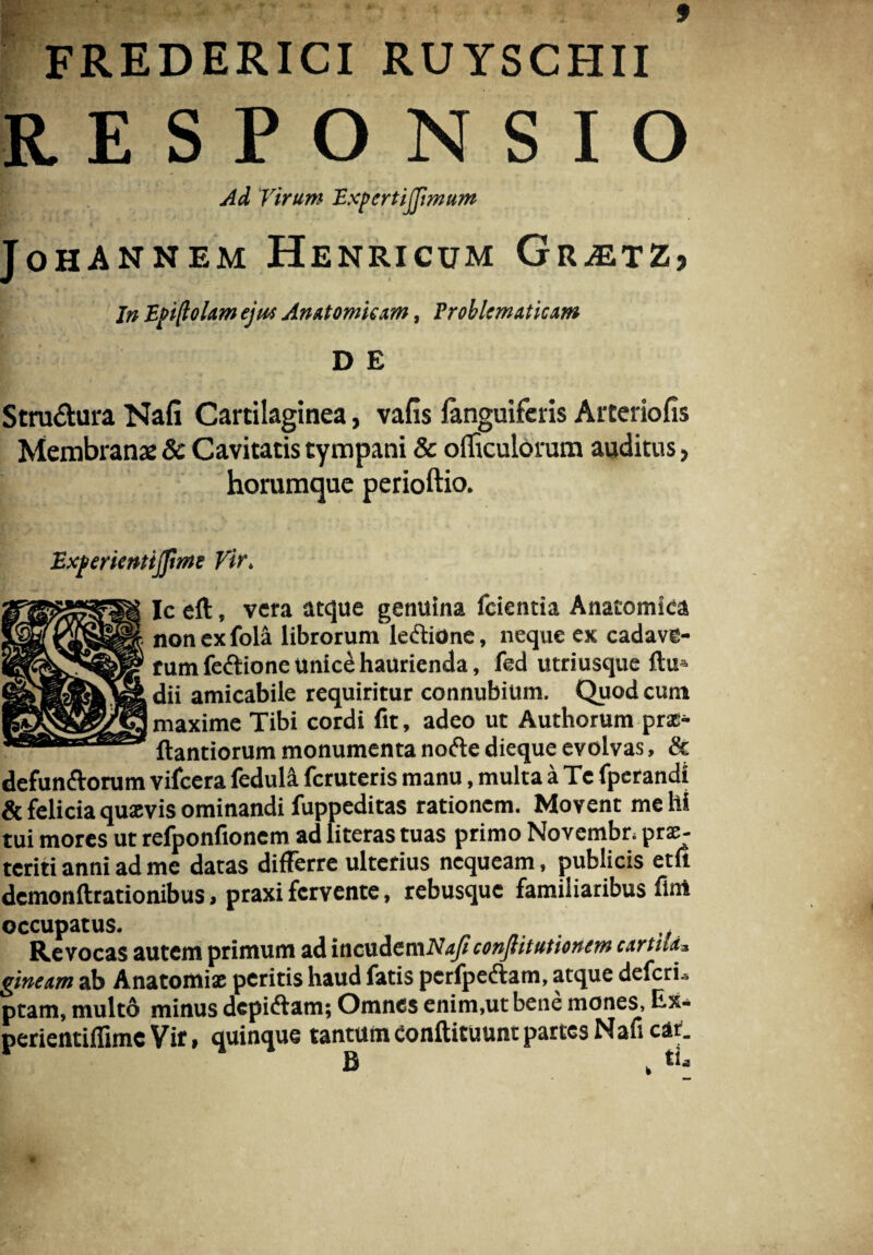 FREDERICI RUYSCHII RESPONSIO Ad Virum ExpcrtiJJimum i * JoHANNEM HeNRICUM Gr^ETZj In Epiftolam ejus An&tomium, Problematicam D E Stru&ura Nafi Cartilaginea, vafis languiferis Arteriofis Membranae & Cavitatis tympani & officulorum auditus, horumque perioftio. Expericntijftrne Vir. Ic eft, vera atque genuina fcientia Anatomica non exfola librorum lectione, neque ex cadave¬ rum fectione unice haurienda, fed utriusque flu dii amicabile requiritur connubium. Quod eunt maxime Tibi cordi fit, adeo ut Authorum prx- ftantiorum monumenta nofte dieque evolvas, & defun&orum vifcera fedula feruteris manu, multa a Te fperandi & felicia quxvis ominandi fuppeditas rationem. Movent me hi tui mores ut refponfionem ad literas tuas primo Novembr. prx- teriti anni ad me datas differre ulterius nequeam, publicis etu demonftrationibus, praxi fervente, rebusque familiaribus fint occupatus. Revocas autem primum ad incudemA\«/? conflitutionem urtiLu ginexm ab Anatomix peritis haud fatis pcrfpectam, atque deleri., ptam, multo minus dcpiftam; Omnes enim,ut bene mones, Ex* perientiffime Vir, quinque tantum Conftituunt partes Nafi car. £ , tia