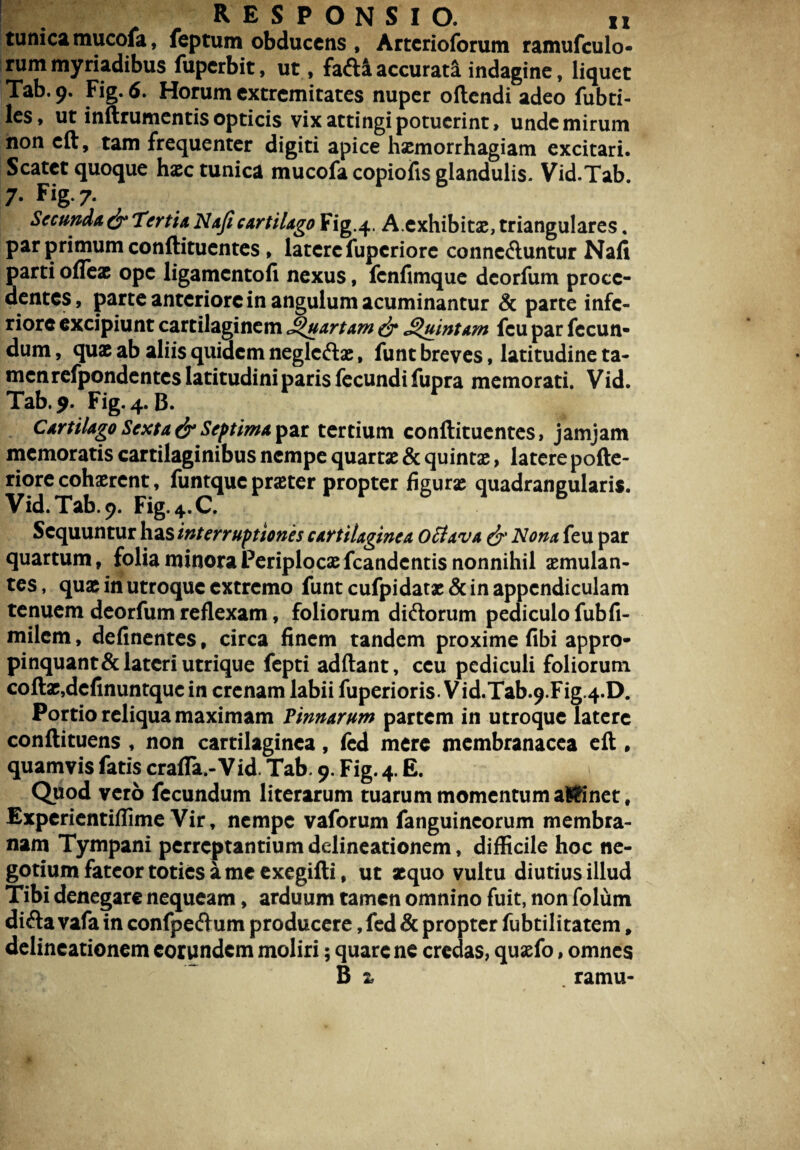 tunica rnucofa, feptum obducens , Artcrioforutn ramufculo- rum myriadibus fupcrbit, ut, fafti accurata indagine, liquet Tab. 9. Fig. 6. Horum extremitates nuper oftendi adeo fubti- les, ut inftrumentis opticis vix attingi potuerint, unde mirum non cft, tam frequenter digiti apice hsemorrhagiam excitari. Scatet quoque haec tunica rnucofa copiofis glandulis. Vid.Tab. 7- Fig-7- Secunda & Tertia Naficartilago Fig.4. A.exhibitae, triangulares. par primum conftituentes , latere fuperiore conne&untur Nafi parti ofleae ope ligamentofi nexus, fenfimque deorfum proce¬ dentes, parte anteriore in angulum acuminantur & parte infe¬ riore excipiunt cartilaginem Suartam & Quintam fcu par fecun¬ dum , quae ab aliis quidem neglcftae, funt breves, latitudine ta¬ men refpondentes latitudini paris fecundi fupra memorati. Vid. Tab. 9. Fig. 4. B. Cartilago Sexta & Septima par tertium conftituentes, jamjam memoratis cartilaginibus nempe quartae & quintae, latere pofte- riore cohaerent, funtque praster propter figurae quadrangularis. Vid. Tab. 9. Fig.4.C. Sequuntur has interruptiones cartilaginea 0clava & Nona feu par quartum, folia minora Periplocae fcandentis nonnihil aemulan¬ tes, quae in utroque extremo funt cufpidatae& in appendiculam tenuem deorfum reflexam, foliorum di&orum pediculo fubfi- milem, delinentes, circa finem tandem proxime fibi appro- pinquant&lateri utrique fepti adftant, ceu pediculi foliorum coftae,definuntquc in crenam labii fuperioris. Vid.Tab.9. Fig 4*D. Portio reliqua maximam Pinnarum partem in utroque latere conftituens , non cartilaginea, fed mere membranacea eft , quamvis fatis crafla.-Vid. Tab. 9. Fig. 4. E. Quod vero fecundum literarum tuarum momentum aWinet, Expcrientiflime Vir, nempe vaforum fanguincorum membra¬ nam Tympani perreptantium delineationem, difficile hoc ne¬ gotium fateor toties a me exegifti, ut xquo vultu diutius illud Tibi denegare nequeam, arduum tamen omnino fuit, non folum difta vafa in confpeftum producere, fed & propter fubtilitatem, delineationem eorundem moliri; quare ne credas, quxfo, omnes B z . ramu-