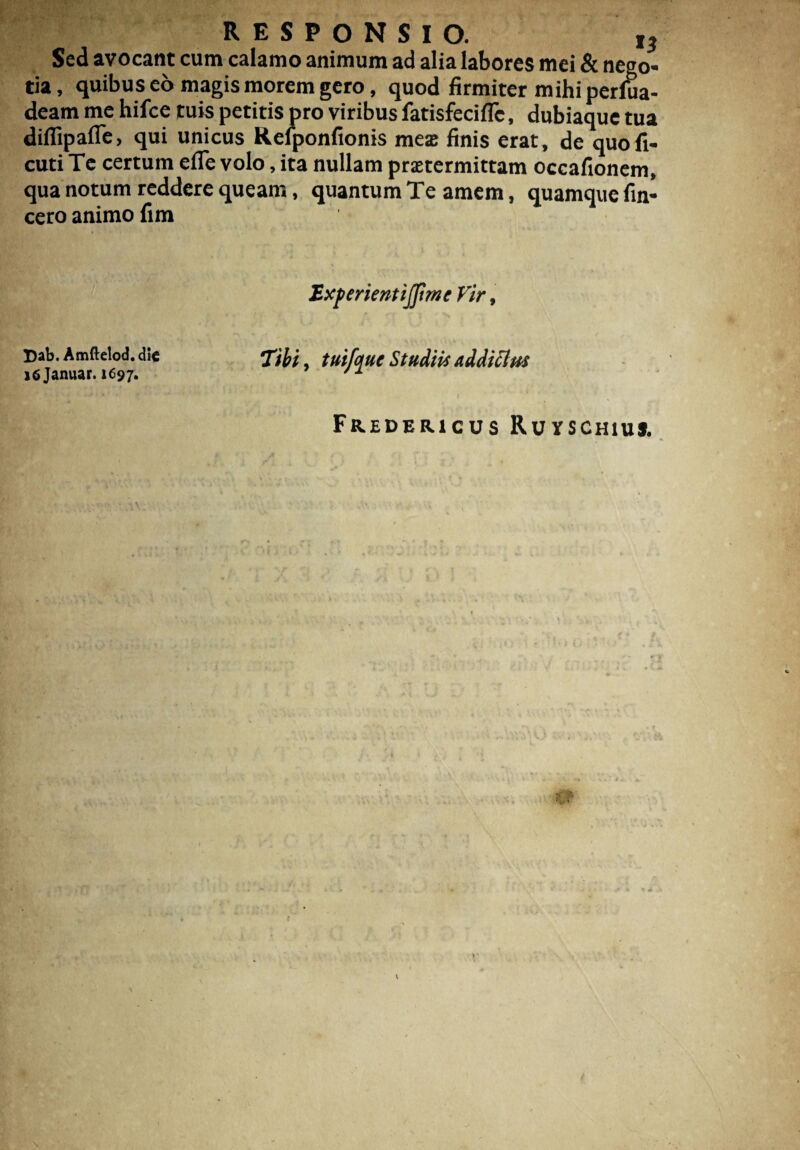 Sed avocant cum calamo animum ad alia labores mei & nego¬ tia, quibus eo magis morem gero, quod firmiter mihi perfua- deam me hifce tuis petitis pro viribus fatisfeciflc, dubiaque tua difllpaflc, qui unicus Relponfionis meas finis erat, de quofi- cuti Te certum efle volo, ita nullam prsetermittam occafionem, qua notum reddere queam, quantum Te amem, quamque fin- cero animo fim Experientijftme Vir, Dab.Amftelod.die Tibi, tuijquc Studiis addicius iSjanuar. 1697. '1 ■ ' / Fredericus Ruvschiu*. * i - *» /