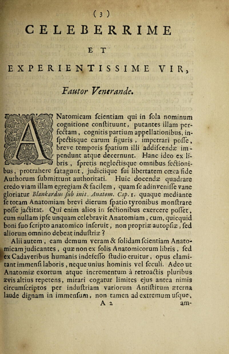 CELEBERRIME ET' EXPERIENTISSIME VIR, Fautor Venerande. Natomicam fcientiam qui in fola nominum cognitione conftituunt, putantes illam pcr- feftam, cognitis partium appellationibus, in- fpeftisque earum figuris , impetrari pofTe, breve temporis fpatium illi addifeendas im¬ pendunt atque decernunt. Hanc ideo ex li¬ bris , fpretis negieftisque omnibus fedioni- bus, protrahere fatagunt, judiciique fui libertatem cceca fide Authorum fubmittunt authoritati. Huic docendas quadrare credo viam illam egregiam & facilem , quam fe adinveniffe vane gloriatur Blankardus fub init. A?iatom. Cap.i. quaque mediante fe totam Anatomiam brevi dierum fpatio tyronibus monftrare pofTe jaftitat. Qui enim alios in feftionibus exercere poffet, cum nullam ipfe unquam celebravit Anatomiam , cum, quicquid boni fuo feripto anatomico inferuit, non proprias autopfias, fed aliorum omnino debeat induflriae ? Alii autem , eam demum veram & folidamfeientiam Anato¬ micam judicantes , quas non ex folis Anatomicorum libris , fed ex Cadaveribus humanis indefeffo (ludio eruitur, opus clami¬ tant immenfi laboris , neque unius hominis vel feculi. Adeo ut Anatomias exortum atque incrementum a retroaftis pluribus xvisaltius repetens, mirari cogatur limites ejus antea nimis circumfcriptos per induftriam variorum Antiftitum aeterna laude dignam in immenfum, non tamen ad extremum ufque, A z am- V