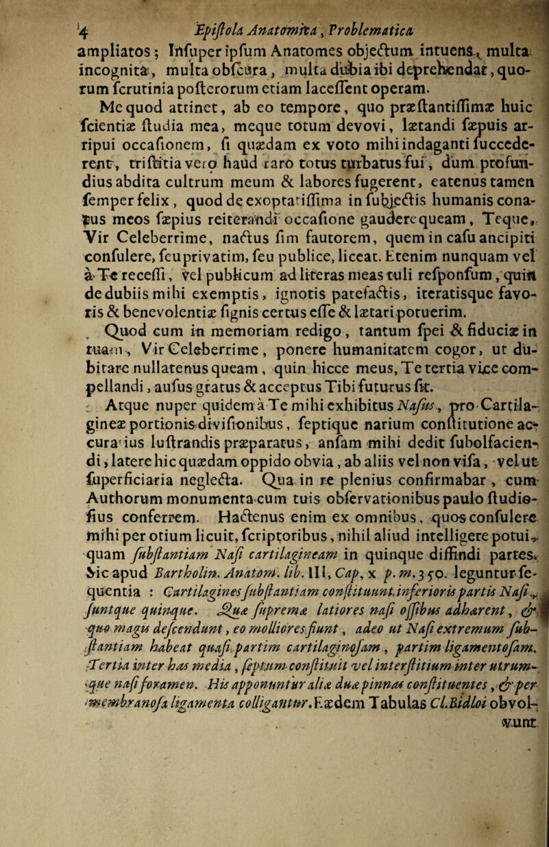 ampliatos; Irtfuper ipfum Anatomes obje&unv intuens^ multa incognita, multa obfcUra, multa dubia ibi deprehendat, quo¬ rum fcrutinia pofterorum etiam lacedent operam. Me quod attinet, ab eo tempore, quo praeftantiffimx huic fcientias (ludia mea, meque totum devovi, laetandi faepuis ar¬ ripui occafionem, fi quaedam ex voto mihi indaganti fucccde- rent , triftitia vero haud raro totus turbatus'fur, dum profun¬ dius abdita cultrum meum & labores fugerent, eatenus tamen femper felix, quod de exoptatiflima infutyeftis humanis cona¬ tus meos faepius reiterandi occafione gaudercqueam, Teque, Vir Celeberrime, naftus fim fautorem, quem in cafuancipiti confulere, feuprivatim, feu publice, liceat. Etenim nunquam vel a Te recedi, vel publicum ad literas meas tuli refponfum, quin de dubiis mihi exemptis, ignotis patefaftis, iteratisque favo¬ ris & benevolentias fignis certus ede & laetari potuerim. Quod cum in memoriam redigo , tantum fpei & fiduciae in tuam , Vir Celeberrime , ponere humanitatem cogor, ut du¬ bitare nullatenus queam , quin hicce meus, Te tertia vice com¬ pellandi , aufus gratus & acceptus Tibi futurus fit. Atque nuper quidemaTe mihi exhibitus Najtts., pro Cartila¬ gines portionis divifionibus, feptique narium conftitutione ac? curatius luftrandis prseparatus, anfam mihi dedit fubolfacien^ di > latere hic quaedam oppido obvia, ab aliis vel non vifa, vel ut fuperficiaria neglefta. Qua in re plenius confirmabar , cum Authorum monumenta cum tuis obfervationibuspaulo ftudio- fius conferrem. Haftenus enim ex omnibus, quos confulere mihi per otium licuit, feriptoribus, nihil aliud intelligere potuit quam fubfantiam Nafi cartilagineam in quinque diffindi partes-. Mc apud Bartholm. Anatom. lib. II \>Cap, x p. m.350. leguntur fe- quentia : Cartilaginesfubfantiam conflit uunt. inferior is partis Nafi^ funtque quinque. Jfua fuprema latiores nafi offibus adharent, gfoj quo magis defeendunt, eo molliores funt, adeo ut Nafi extremum fub¬ fantiam habeat quafi.partim cartilaginofam , partim ligamentofam. :Tertia inter has media, fepmmconfituit vel interfitmm inter utrum* iqne nafi foramen. His apponuntur alia dua pinnas canfituentes per membranofa ligamenta colligantur. Eaedem Tabulas CiBidloi obvol¬ vunt