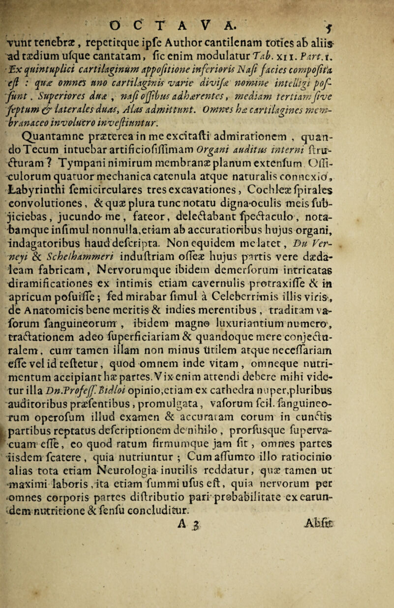 vunr tenebrae, repetitque ipfe Author cantilenam toties ab aliis* ad taedium ufque cantatam, ficenim modulatur Tab. xn. Part.u ■ Ex quintuplici cartilaginum appofttione inferioris Nafi facies compofifa ejl : qux omnes uno cartilaginis •varie divifx nomine intelligi pof- fiint. Superiores dux , nafi offibus a dh arent es, mediam tertiamfive feptum & laterales ducis. Alas admittunt. Omnes hx cartilagines mem¬ branaceo invo-lutro invejtinntur. Quantamne praeterea in me excitafti admirationem , quan¬ do Tecum intuebar artificiofiffimam Organi auditus interni ftrir- fturam ? Tympani nimirum membranae planum extenfum Offi- culorum quatuor mechanica catenula atque naturalis connexio, Labyrinthi femicirculares tres excavationes, Cochleae fpirales convolutiones, & quae plura tunc notatu dignaoculis meisfub- jiciebas, jucunda me, fateor, dele&abant fpeftaculo, nota- bamque infimul nonnulla,etiam ab accuratioribus hujus organi, indagatoribus hauddeferipta. Non equidem me latet, Du Ver- neyi & Schelhammeri induftriam ofleae hujus partis vere daeda- leam fabricam. Nervorumque ibidem demerforum intricatas diramificationes ex intimis etiam cavernulis protraxifle & in apricum pofuifTe; fed mirabar fimul a Celeberrimis illis viris*, de Anatomicis bene meritis & indies merentibus , traditam va- forum fanguineorum , ibidem magno luxuriantium numero:, tra&ationem adeo fuperficiariam & quandoque mere conjectu¬ ralem, cunrr tamen illam non minus titilem atque necdlariam effe vel id teftetur, quod omnem inde vitam, omneque nutri¬ mentum accipiant hae partes. Vix enim attendi debere mihi vide¬ tur illa Dn.ProfeffBidloi opinio,etiam ex cathedra nuper,pluribus auditoribus praefentibus, promulgata, vaforum fcil. fanguineo¬ rum operofum illud examen & accuratam eorum in cunftis partibus reptatus deferiptionem de nihilo, prorfosque ruperva- cuam efle, eo quod ratum firmumque jam fit, omnes partes iisdem fcatere, quia nutriuntur; Cum affumto illo ratiocinio alias tota etiam Neurologia*inutilis reddatur, quae tamen ut ‘maximi laboris/ita etiam fummi ufus eft, quia nervorum per ♦omnes corporis partes diftributio pari' probabilitate ex carun- ^dem nutritione & fenfu concluditur. A J Afefe