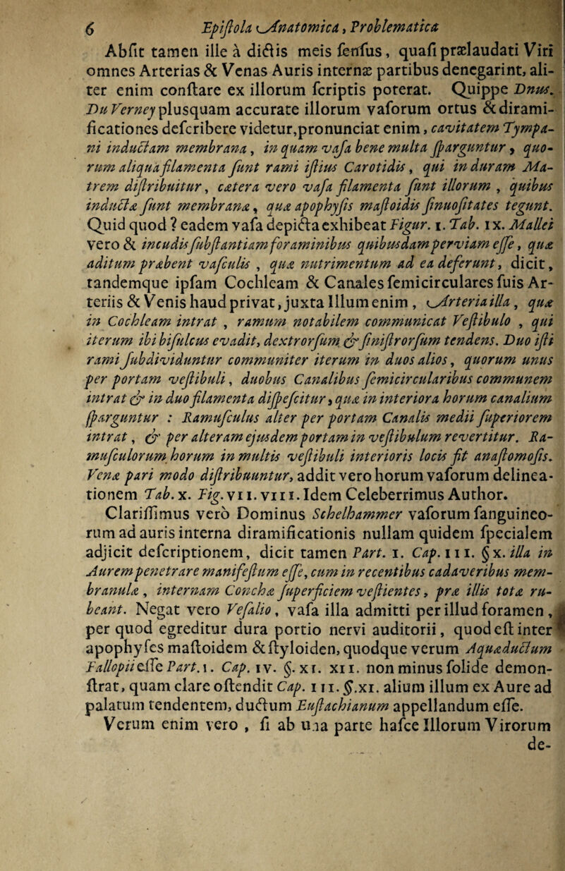 Abfit tamen ille a diflis meis fetffus, quafipradaudati Viri omnes Arterias & Venas Auris internae partibus dencgarint, ali¬ ter enim conftare ex illorum fcriptis poterat. Quippe Dnus. DuVerneyfi[\xs<\\Mim accurate illorum vaforum ortus &dirami- ficationes defcribere videtur,pronunciat enim, cavitatem Tympa¬ ni inductam membrana, in quam vafa bene multa fiparguntur, quo¬ rum aliqua filamenta funt rami iflius Carotidis, qui in duram Ma¬ trem dtflribuitur, catera vero vafa filamenta funt illorum , quibus induti a funt membrana, ana apophyfs mafloidis finuoftates tegunt. Quid quod ? eadem Yafa depifta exhibeat Figur. i. Tab. ix. Mallei vero & incudisfubftantiamforaminibus quibusdamperviam ejfe, qua aditum prabent vafculis , qua nutrimentum ad ea deferunt, dicit, tandemque ipfam Cochleam & Canales femicircularesfuis Ar¬ teriis & Venis haudprivat, juxta Illumenim , ^Arteriailla, qua in Cochleam intrat , ramum notabilem communicat Veflibulo , qui iterum ibi bifulcus evadit, dextrorfum & flniflrorfum tendens. Duo ifti rami fubdividuntur communiter iterum in duos alios, quorum unus per portam veflibuli, duobus Canalibus femicircularibus communem intrat in duo filamenta dijpefcitur * qua in interiora horum canalium fparguntur : Ramufculus alter per portam Canalis medii fuperiorem mtrat, & per alteram ejusdem portam in vefiibulum revertitur. Ra- mufculorum horum in multis veflibuli interioris locis fit anaftomofls. Vena pari modo diflribuuntury addit vero horum vaforum delinea¬ tionem Tab.x. Fig. vii. vi 11. Idem Celeberrimus Au thor. Clarillimus vero Dominus Schelhammer vaforum fanguineo- rum ad auris interna diramificationis nullam quidem fpecialem adjicit defcriptionem, dicit tamen Part. 1. Cap. m. §x.illa in Aurem penetrare manifieflum ejfe, cum in recentibus cadaveribus mem¬ branula , internam Concha Juperficiem vefiientes» pro, illis tota, ru¬ beant. Negat vero Vefalio, vafa illa admitti per illud foramen, | per quod egreditur dura portio nervi auditorii, quodeftinter * apophyfes maftoidem &ftyloiden, quodque verum Aquaducium Fa/lopiidlc Part.x. Cap.iy. §. xr. xii. non minus folide demon- flrat, quam clare oftendit Cap. 1 \ i.§.xi. alium illum ex Aure ad palatum tendentem, dudum Fuflachianum appellandum effe. Verum enim vero , fi ab una parte hafce Illorum Virorum de-