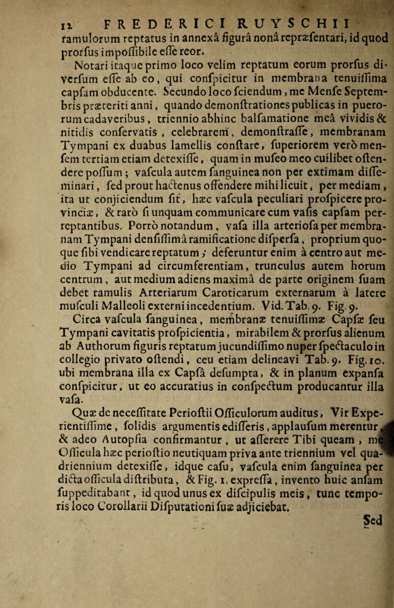 famulorum reptatus in annexa figura noni reprasfentari, id quod prorfus impoffiblle efie reor. Notari itaque primo loco velim reptatum eorum prorfus di- verfum efie ab eo, qui confpicitur in membrana tenuiffima capfam obducente. Secundo loco fciendum, me Menfe Septem¬ bris praeteriti anni, quando demonftrationcs publicas in puero¬ rum cadaveribus, triennio abhinc balfamatione mea vividis & nitidis confervatis , celebrarem, demonftrafle, membranam Tympani ex duabus lamellis conflare, fuperiorem veromen- fem tertiani etiam detexiffe, quam in mufeo meo cuilibet offen¬ dere pofTum; vafcula autem fanguinea non per extimam diffe- minari, fed prout hactenus offendere mihi licuit, per mediam, ita ut conjiciendum fit, hxc vafcula peculiari profpicerepro¬ vincias, &raro fi unquam communicare cum vafis capfam per¬ reptantibus. Porro notandum, vafa illa arteriofa per membra¬ nam Tympani denfiffimaramificatione difperfa, proprium quo¬ que fibi vendicare reptatum; deferuntur enim a centro aut me¬ dio Tympani ad circumferentiam, trunculus autem horum centrum, aut medium adiens maxima de parte originem fuam debet ramulis Arteriarum Caroticarum externarum a latere mufculi Malleoli externi incedentium. Vid. Tab. 9. Fig. 9. Circa vafcula fanguinea, membranas tenuiffimas Capfas feu Tympani cavitatis profpicientia, mirabilem & prorfus alienum ab Authorum figuris reptatum jucundiffimo nuper fpecflaculo in collegio privato offendi, ceu etiam delineavi Tab.9. Fig. 10. ubi membrana illa ex Capfa defumpta, & in planum expanfa confpicitur, ut eo accuratius in confpeftum producantur illa vafa. Qusedeneceffitate PerioftiiOfficulorum auditus. Vir Expe- rientiflime, folidis argumentis edifferis, applaufum merentur jL & adeo Autopfia confirmantur , ut afferere Tibi queam , mei Officula hasc perioftio neutiquam priva ante triennium vel qua^ driennium detexiffe, idque cafu, vafcula enim fanguinea per difta officula diftributa, & Fig. i.expreffa, invento huic anlam fuppeditabant, id quod unus ex difcipulis meis, tunc tempo¬ ris loco Corollarii Difputationifuss adjiciebat. Sed