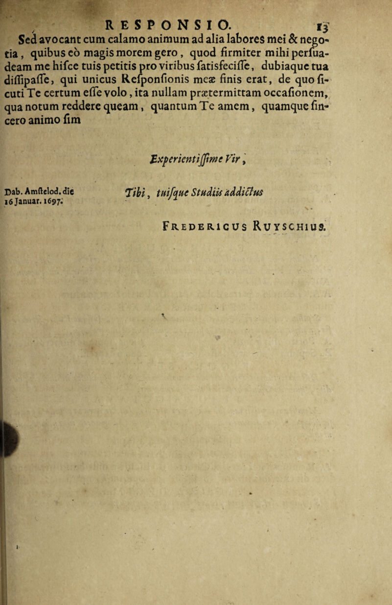 Sed avocant cum calamo animum ad alia labores mei & nego¬ tia, quibus co magis morem gero, quod firmiter mihi perfua- deam me hifce tuis petitis pro viribus fatisfecifle, dubiaque tua diffipafle, qui unicus Reiponfionis meae finis erat, de quo fi- cuti Te certum efie volo, ita nullam praetermittam occafionein, qua notum reddere queam, quantum Te amem, quamque fin- cero animo fim Jzxperientijfmc Vir, Dab. Amftelod. dic 16 Januar. 1697; Tibi, tnifyuc Studiis addictus \ * Fredericus Ruyschius,