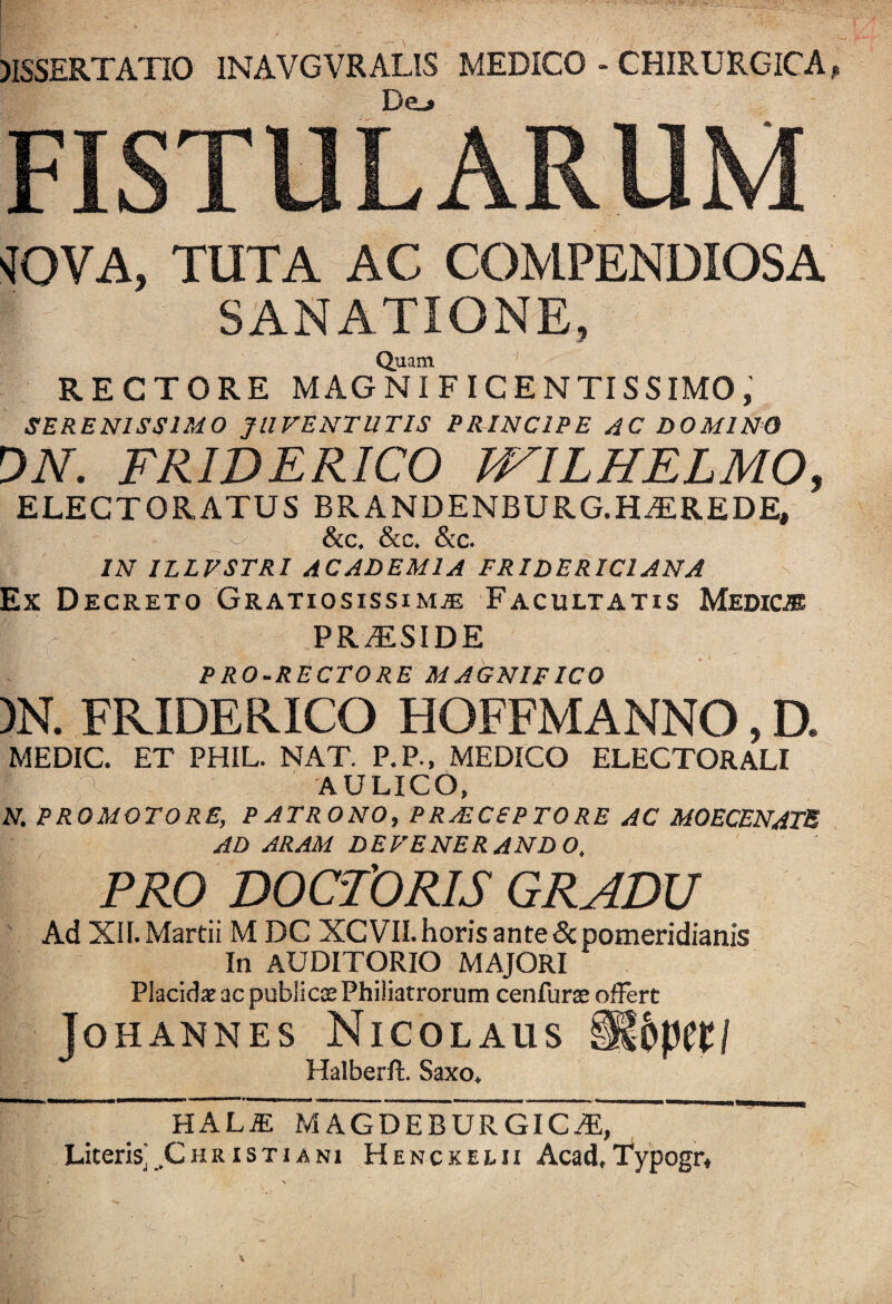 5ISSERTATI0 1NAVGVRALIS MEDICO - CHIRURGICA De-> FISTULARUM vfOVA, TUTA AC COMPENDIOSA SANATIONE, Quam RECTORE MAGNIFICENTISSIMO, SERENISSIMO JUVENTUTIS PRINCIPE AC DOMINO ON. FRWERICO WILHELMO, ELECTORATUS BRANDENBURG.HAtREDE, &c. &c. &c. IN ILLVSTRI ACADEMIA FRIDERIC1ANA Ex Decreto Gratiosissimae Facultatis Medic® PR/ESIDE PRO-RECTORE MAGNIFICO )N. FKIDERICO HOFFMANNO, D. MEDIC. ET PHIL. NAT. P.P., MEDICO ELECTORALI AULICO, N. PROMOTORE, PATRONO, PRAECEPTORE AC MOECENATB AD ARAM DEVENERANDO, PRO DOCTORIS GRADU Ad XII. Martii M DC XCVII.horis ante &pomeridianis In AUDITORIO MAJORI Placidae ac publica:Philiatrorum cenfurae offert Johannes Nicolaus Halberft. Saxo, HAL£ MAGDEBURGICaRT ' Literis'^Christiani Hencxelii Acad,Typogr,