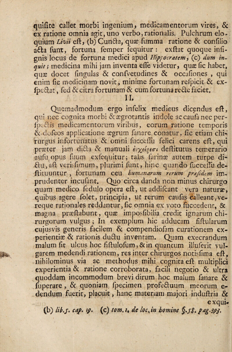 quifite callet morbi ingenium, medicamentorum vires, & ex ratione omnia agit,uno verbo,rationalis. Pulchrum elo¬ quium Livii eft, (b) Cunfta, quae fumma ratione & confilio atta funt, fortuna femper fequitur : exftat quoque infi- gnis locus de fortuna medici apud Hippocratem, (o) dum in¬ quit; medicina mihi jam inventa eflfe videtur, quae fic habet, quae docet fmgulas & confvetudines & occafiones , qui enim fic medicinam novit, minime fortunam relpicic & ex- fp.e6tet, fed & citra fortunam & cum fortuna re£ie faciet* II* Quemadmodum ergo infelix medicus dicendus eft, qui nec cognita morbi & aegrotantis indole accaufenecper- fixeHs medicamentorum viribus, eorum ratione temporis Sodofeos applicatione aegrum fanare conatur, fic etiam chi- rurgus infortunatus & omni fucoeffii felici carens eft, qui praeter jam di-fta & manuali deftitutus temerario aufu opus fisum exfequitur; talis farinae autem turpe di- £iu,aft verisfimum, plurimi funt, hinc quando fucceftu de« ftituuntur , fortunam ceu humanarum rerum prdfidtm im¬ prudenter incufant* Quo circa danda non minus chirurgo quam medico fedulo opera eft, ut addifcant vera naturae, quibus agere foiet, principia, ut rerum canfas Calleant,ve¬ reque rationales reddantur,fic omnia ex voto fuccedent, 8c magna prseftabunt, quae imposfibiiia credit ignarum chi¬ rurgorum vulgus; In exemplum hic adducam fiftularum cujusvis generis facilem & compendiofam curationem ex¬ perientiae & rationis duflu inventam. Quam exeerandum malum fit ulcus hocfiftuIofurn,&in quantum illuferit vul¬ garem medendi rationem, res inter chirurgos notisfima eft, nihilominus via ac methodus mihi cognita eft multiplici experientia & ratione corroborata, facili negotio & ultra quoddam incommodum brevi dirum hoc malum fanare & fuperare, & quoniam fpecimen profeQuum meorum e- dendum fuerit, placuit, hanc materiam majori induftria & exqui- (b) cap. tp, (c) tom, /, de locjn homine pagSPj.