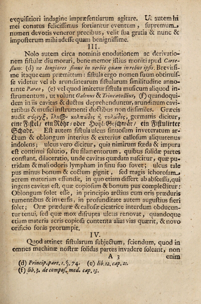 exquifitiori indagine imprarfentiarum agitare, t/c autem hi' mei conatus feJiciffimus fortiantur eventum , fupremurtu* numen devotis veneror precibus, velit iba gratia & nunc & impofterum mihi adeffe quam benigniffime. Nolo autem circa nominis enodationem ac derivatio¬ nem fiftulae diu morari, bene memor iftius moniti apud Carte- fium\ (d) ne Longiores fimus in verbis quam tn rebus ipfts. Brevis fi¬ me itaque eam praemittam: fiftula ergo nomen fuum obtinuit fe videtur vel ab arundinearum fiftularum fimilitudine anno¬ tante Pamo, (e) vel quod imitetur fiftula muficum aliquod in- jftrumenmcn, ut volunt Galenus & Trincavellius, (f) quandoqui¬ dem iniis cavitas &duftus deprehenduntur,arundinum cavi¬ tatibus & mulici inftrurnenti duttibus non disfimiles. Graecis audit <rv%iy%> rvAa^sg, germanis dicitur, cineSiflel/ etnfK6^r*ober / m §f$ulirter ©d}at>e* Eft autem fiftula ulcus ftnuofum inveteratum ar- £ium & oblongum interius & exterius caliofum aliquatenus indolens; ulcus vero dicitur, quia nimirum foeda & impura eft continui fblutio, feufilamentorum, quibus folidae partes conftant, dilaceratio, unde cavitas quaedam nafcitur, quae pu¬ tridam Scmaliodoris lympham infinu fuo fovet; ulcus tale pus minus bonum & co&um gignit, fed magis ichorolam-s acrem materiam effundit, in quo etiam differt ab -abfceffu,qui ingens cavitas eft, quae copiofum & bonum pus compleQitur: Oblongum folet effe, in principio aridius cum oris praeduris tumentibus &inverfis, in profunditate autem auguftius fieri folet; Orae praedurae &callofae cicatrice interdum obducun¬ tur tenui. fed quae mox difrupta ulcus renovat, quandoque etiam materia acris copiola contenta alias vias quaerit, &novo orificio foras prorumpit, IV. Quod attinet fiftularum fubjeQutn, fciendum, quod in omnes machinae noftne folidas partes invadere foleant, non A 3 enim (d) Princip.part. /4 §# 74. (e) Ukiz, cap* zt. (f) Uk h decompof md, cap, 13.