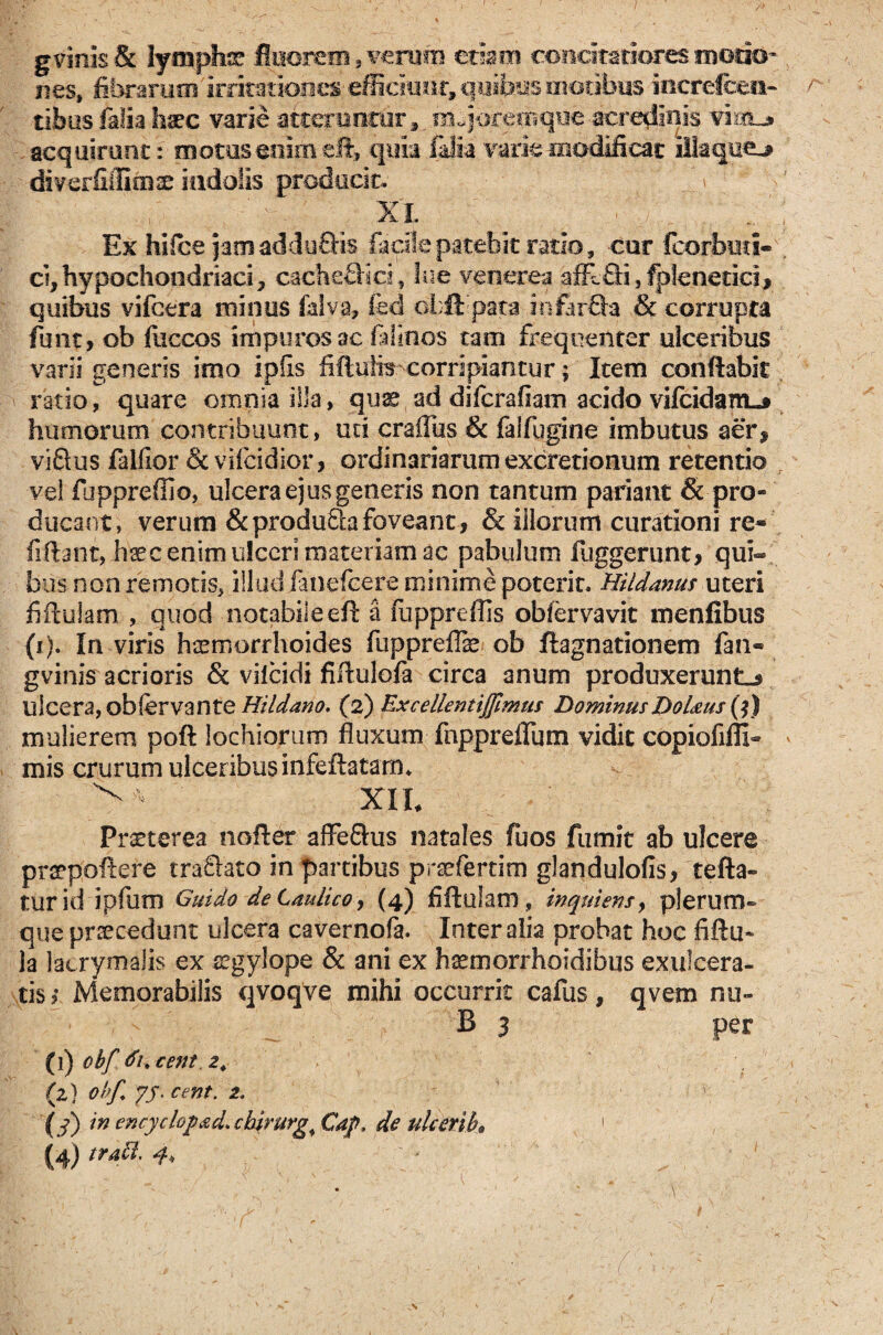 A gvinis & lympha fluorem, verum etiam concitatiores iDodo* nes, fibrarum irritationes efficiunt, quibus motibus increlcen- tibus falia lv£C varie atteruntur, nujdgemque acredinis vistL* acquirunt: motus enimeft, quia falia varie modificat illaquea diverfiilicnse indolis producit. xx Ex hifce jamadduQis facile patebit ratio, cur fcorbuci- d,hypochondriaci, cache&ici, lue venerea affc&fefpienetiei, quibus vifctra minus Ulva, fed obftpata mfirQa & corrupta funt, ob fuccos impuros ac felinos tam frequenter ulceribus varii generis imo ipfis fiftulis corripiantur; Item conflabit ratio, quare omnia illa, quae ad difcrafiam acido vifcidarriL* humorum contribuunt, uri crafTus & falfugine imbutus aer, viSus falfior <5c vilcidior, ordinariarum excretionum retentio vel fuppreffio, ulcera ejus generis non tantum pariant & pro¬ ducant, verum &produ£hifoveant, & illorum curationi re® fiflant, hsec enim ulceri materiam ac pabulum fuggerunt, qui¬ bus non remotis, illud fanefcere minime poterit. Hildanus uteri fiftulam, quod notabileeft a fuppreffis obfervavit menfibus (i). In viris haemorrhoides fuppreffe ob ftagnationem fan« gvinis acrioris & vilcidi fiflulofa circa anum produxerunt^ ulcera, obfervante Hildano. (2) ExcellentiJJimus DominusDoUus (j) mulierem poft iochiorum fluxum fnppreflum vidit copiofiffi» mis crurum ulceribus infeftatam* ^ XIL Praeterea nofler affe&us natales fuos fumit ab ulcere praepollere tra&ato in partibus prsefertim glandulofis, tefta- turid ipfum Guido de Laulico, (4) fiftulam, inquiensy plerum¬ que praecedunt ulcera cavernofa. Inter alia probat hoc fiftu- la lacrymalis ex segylope & ani ex haemorrhoidibus exulcera¬ tis > Memorabilis qvoqve mihi occurrit cafus, qvem nu» B 3 per (1) obf tiucent, 2. (z) ohf. yy- cent. 2. {3) wencyclopad.cbirurg^Cdp. de ukerib* 1 (4) trabi. 4* (