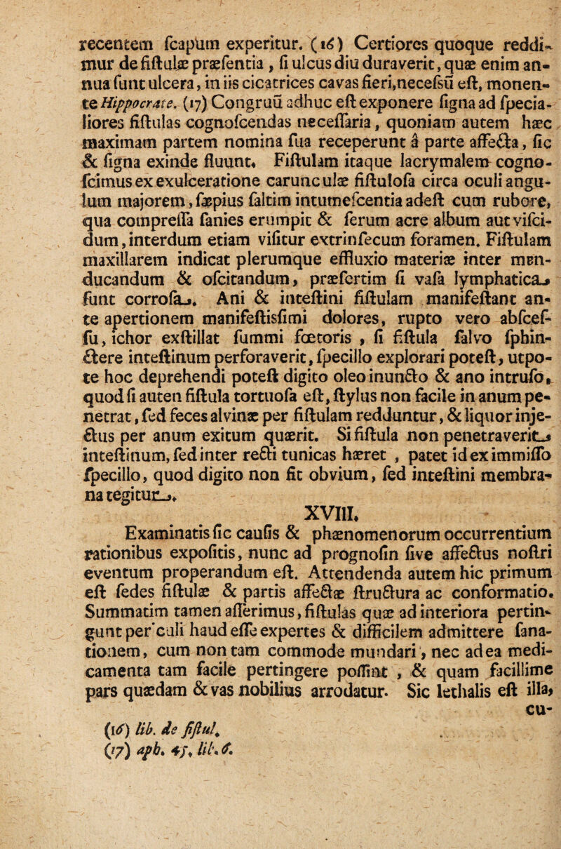 mur defiftuiaepraefentia , fi ulcus diu duraverit, quae enim an¬ nua funt ulcera, in iis cicatrices cavas fieri,necefsu eft, monen¬ te Hippocrate. (17) Congruu adhuc eft exponere figna ad fpecia- liores fiftulas cognofcendas neceffaria, quoniam autem haec maximam partem nomina fua receperunt a parte affe£ta, fic & figna exinde fluunt4 Fiftulam itaque lacrymalem cogno- fcitnusex exulceratione carunculae fiftulofa circa oculi angu¬ lum majorem,fopius faltimintutnefcentiaadeft cum rubore, qua cotnprefla fanies erumpit & ferum acre album autvifei- dum, interdum etiam vificur excrinfecum foramen. Fiftulam maxillarem indicat plerumque effluxio materiae inter mrn- ducandum & ofeitandum, praefertim fi vafa lymphatica,» finit corrolaj. Ani & inceftini fiftulam manifeftant an- te apertionem manifeftisfimi dolores, rupto veroabfceP fu,ichor exftillat fummi faetoris , fi fiftula falvo fphin- £iere inteftinum perforaverit,fpecillo explorari poteft, utpo- te hoc deprehendi poteft digito oleoinun&o & ano intrufo, quod fi auteti fiftula tortuofa eft, ftylus non facile in anum pe¬ netrat , fed feces alvinae per fiftulam redduntur, & liquor inje- ftus per anum exitum quaerit. Si fiftula non penetraverit^ inteftinum, fed inter re£li tunicas haeret , patet ideximmiflo fpecillo, quod digito non fic obvium, fed inteftini membra¬ na tegitur^ XVIII, Examinatis fic caufis & phaenomenorum occurrentium rationibus expofitis, nunc ad prognofin five affeftus noftri eventum properandum eft. Attendenda autem hic primum eft (edes fiftulae & partis affe&ae ftru&ura ac conformatio* Summatim tamen aflerimus, fiftulas quae ad interiora pertin¬ gunt perculi haud effe expertes & difficilem admittere fana- tionem, cum non tam commode mundari , nec ad ea medi¬ camenta tam facile pertingere poffint , & quam facillime pars quaedam & vas nobilius arrodatur. Sic lethalis eft illa* cu- (16) lib. de fijlul\ (/7) apb> 4/, lil\