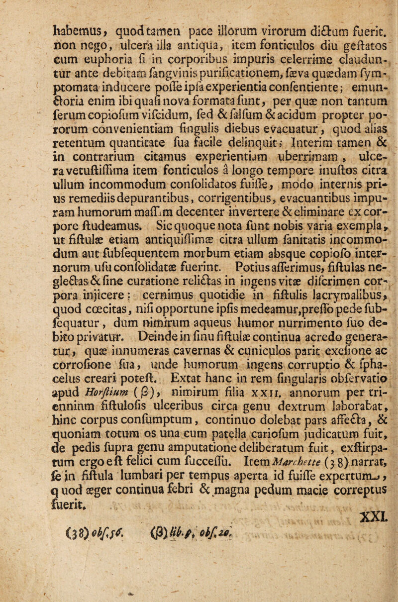habemus > quod tamen pace illorum virorum di£fcum fuerit* non nego, uicera illa antiqua, item fonticulos diu geftatos cum euphoria fi in corporibus impuris celerrime claudun¬ tur ante debitam fangvinis purificationem, feva quadam fyra- ptomata inducere poffeipfa experientia confentiente; emun- 6toria enim ibi quali nova formata funt, per quae non tantum ferum copiofum vifcidutn, fed &falfum& acidum propter po- rorum convenientiamSagulis diebus evacuatur , quod alias retentum quantitate fua facile delinquit? Interitu tamen & in contrarium citamus experientiam uberrimam , ulce¬ ra vetuftiffima item fonticulos a longo tempore inuftos citra ullum incommodum confolidatos fuiffe, modo internis pri* us remediis depurantibus, corrigentibus, evacuantibus impu¬ ram humorum maff m decenter invertere & eliminare ex cor¬ pore ft adeamus. Sic quoque nota funt nobis varia exempla», ut fiftute etiam antiquiffimse citra ullum fanitatis incommo¬ dum aut fubfequentcm morbum etiam absque copiolb inter¬ norum ufu confolidatae fuerint. Potius afferimus, fiftulas ne- gle&as&fine curatione reliftas in ingens vitae difcrimen cor¬ pora injicere ? cernimus quotidie in fiftulis lacrymalibus* quod excitas, nifi opportune ipfis medeamur,preffo pede fub- fequatur, dum nimirum aqueus humor nurrimento fuo de¬ bito pri vatur. Deinde in finu fiftulae continua acredo genera^ tur, quae innumeras cavernas & cuniculos parit exefione ac corrofione fua, unde humorum ingens corruptio & ipha- celus creari potefb Extat hanc in rem lingularis obfervatio apud Horftium (|3), nimirum filia xxn, annorum per tri¬ ennium fiftulofis ulceribus circa genu dextrum laborabat» hinc corpus confumptum, continuo dolebat pars affe&a, & quoniam totum os una cum patella cariofum judicatum fuit, de pedis fupra genu amputatione deliberatum fuit, exftirpa- rum ergoeft felici cum fucceflu. ItemMarchette (j8)narrat, fejn fiftula lumbari per tempus aperta id fuiffe expertum-^* quod aeger continua febri & magna pedum macie correptus fuerit* XXL (3 3) ob{<$&. (j3) Hb-f, obfizo\