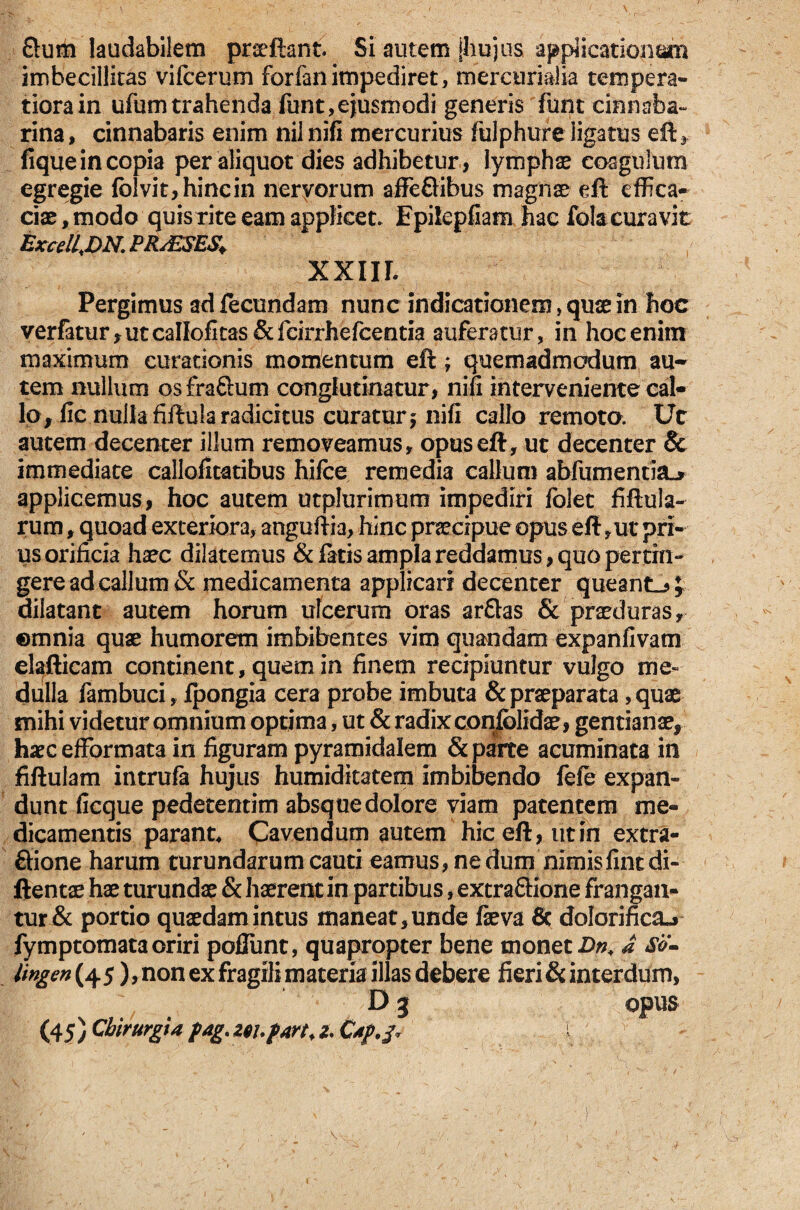 Sum laudabilem praeftant. Si autem jhujus appiicatioiicp* imbecillitas vifcerum forfan impediret, mercurialia tempera¬ tiora in ufum trahenda funt,ejusmodi generis funt cinnsba- rina, cinnabaris enim nilnifi mercurius fulphure ligatus eft, fique in copia per aliquot dies adhibetur , lymphae coagulum egregie fblvit,hincin nervorum affeQibus magnae eft effica¬ ciae, modo quis rite eam applicet. Epiiepfiam hac fok curavit Excell,DN. PRAESES. XXIIL Pergimus ad fecundam nunc indicationem, quae in hoc verfatur, ut callofitas & fcirrhefcentia auferatur, in hoc enim maximum curationis momentum eft ; quemadmodum au¬ tem nullum osfraftum conglutinatur, nifi interveniente cal¬ lo,fic nulla fiftula radicitus curatur $ nifi callo remoto. Ut autem decenter illum removeamus, opuseft, ut decenter Sc immediate callofitatibus hifce remedia callum abfumentia^ applicemus, hoc autem utplurimum impediri folet fiftula- rum, quoad exteriora, anguftia, hinc praecipue opus efl ,ut pri¬ us orificia haec dilatemus & fatis ampla reddamus, quo pertin¬ gere ad callum Sc medicamenta applicari decenter queantL, £ dilatant autem horum ulcerum oras ar&as & praeduras, ©tnnia quae humorem imbibentes vim quandam expanfivam elafticam continent, quem in finem recipiuntur vulgo me¬ dulla fambuci, fpongia cera probe imbuta & praeparata, quae mihi videtur omnium optima, ut & radix confblidae, gentianae, haecefformata in figuram pyramidalem & parte acuminata in fiftulam intrufa hujus humidkatem imbibendo fefe expan¬ dunt ficque pedetentim absque dolore viam patentem me¬ dicamentis parant* Cavendum autem hiceft,utin extra- Qione harum turundarum cauti eamus, ne dum nimisfintdi- ftentae hae turundae & haerent in partibus, extraftione frangan¬ tur & portio quaedam intus maneat, unde fieva fic dolarinc&j fymptomataoriri poliunt, quapropter bene monet Dn. a So- lingen{45), non ex fragili materia illas debere fieri & interdum, D 3 opus