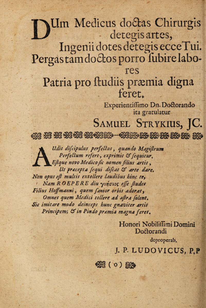 ~3 r DUm Medicus do&as Chirurgis - detegis artes, Ingenii dotes detegis ecceTui. Pergas tam dodos porro fubire labo¬ res Patria pro ftudiis praemia digna feret, Experientifllmo Dn.Do&orando v ita gratulatur r Samuel Strykius, JC. AUdit difcipulus perfeBus, quando Magi/Irum PerfeBum refert , exprimit &[equitur* Efique novo Medico fic nomen filius artis, Ut fracepta [equi difcat & arte dare. Non opus eft multis extollere laudibus hinc te, t Nam R O EP E RE diu yvtjcrtcg ejfe fiudes Filius Hoffmanni, quem fanior orbis adorat, Omnes quem Medici tollere ad aflra [olent* Sic imitare modo deinceps hunc gnaviter artis Principemi & in Pindo pramia magna [eres* Honori Nobilifllmi Domini Dodorandi deproperab* j. P. LUDOVICUS, PfP