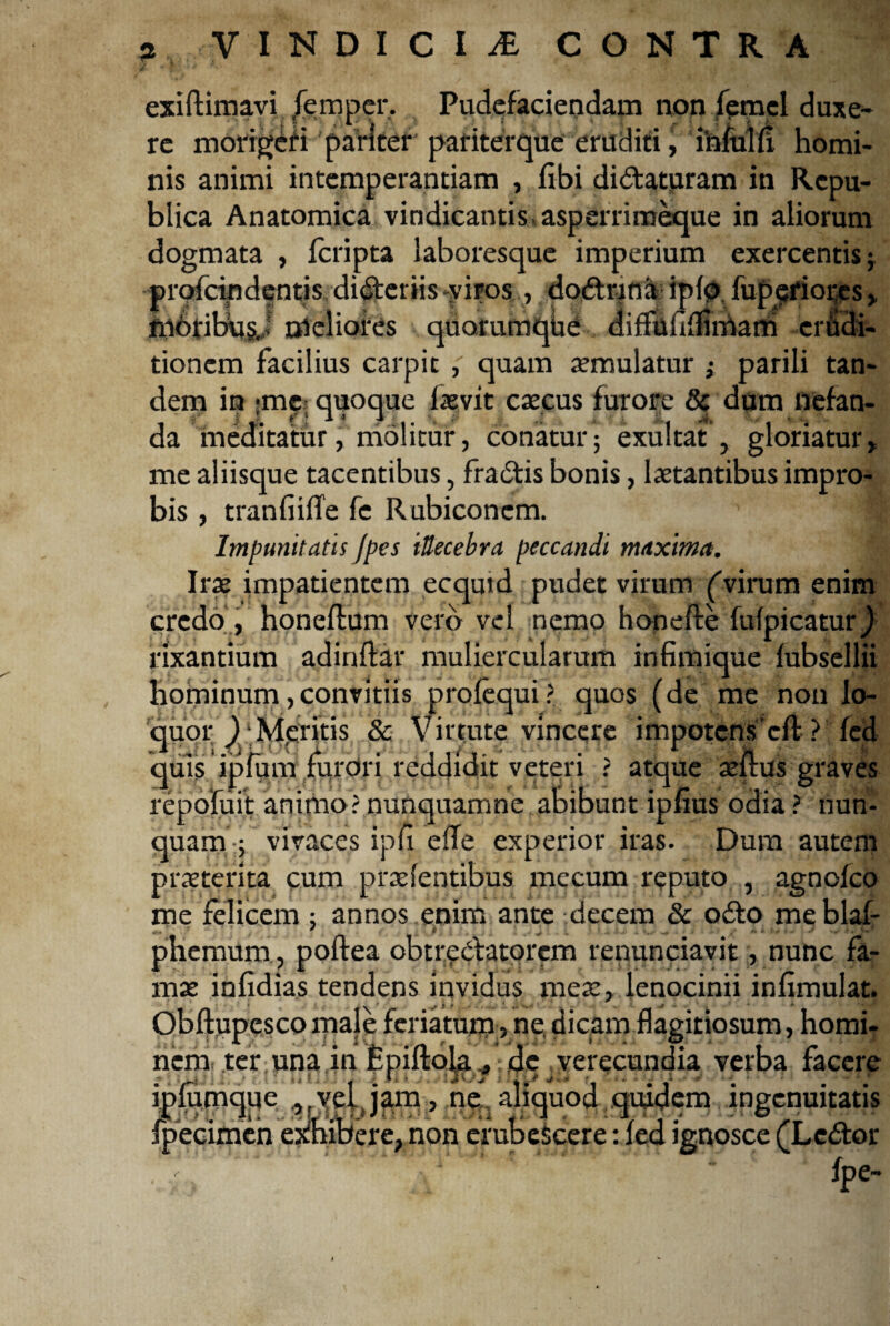 3 VINDI CliE CONTRA exiftimavi fempcr. Pudefaciendam non femel duxe¬ re morigeri pariter pariterque eruditi, infui fi homi¬ nis animi intemperantiam , fibi dictaturam in Rcpu- blica Anatomica vindicantis asperrimeque in aliorum dogmata , feripta laboresque imperium exercentis ; profeindentis diCteriis viros, doCtrina ipfp fuppriores, fii6fibu§b oleliofes qtiorumqbd diffoflfliniam erudi¬ tionem facilius carpit quam aemulatur } parili tan¬ dem in >mc; quoque laevit caacus furore & dum nefan¬ da meditatur, molitur, conatur; exultat , gloriatur* me aliisque tacentibus, fraCtis bonis, laetantibus impro¬ bis , tranfiifTe fe Rubiconem. ^ Impunitatis /pes illecebra peccandi maxima. Irae impatientem ecquid pudet virum ('virum enim credo , honeflum vero vel nemo honefte fufpicaturj rixantium adinftar muliercularum infimique fubsellii hominum,convitiis profequi? quos (de me non lo- quor )‘Mp‘itis & Virtute vincere impotcns cft ? fed quis ipfum furori reddidit veteri ? atque aefius graves repofuit animo? nunquamne abibunt ipfius odia ? nun¬ quam'vivaces ipii efle experior iras. Dum autem praeterita cum prxfentibus mecum reputo , agnofeo me felicem ; annos enim ante decem & oCto me blaf- phemum, poftea obtrectatorem renunciavit, nunc fa¬ mae infidias tendens invidus meae, lenocinii infimulat. Obftupesco male feriatum, ne. dicam flagitiosum, homi¬ nem ter una in Epiftola * de Jverecundia verba facere ipiumque ,(ve[Jam, ne aliquod quidem ingenuitatis fpecimeh exhibere, non erubescere: fed ignosce (LcCtor fpe-