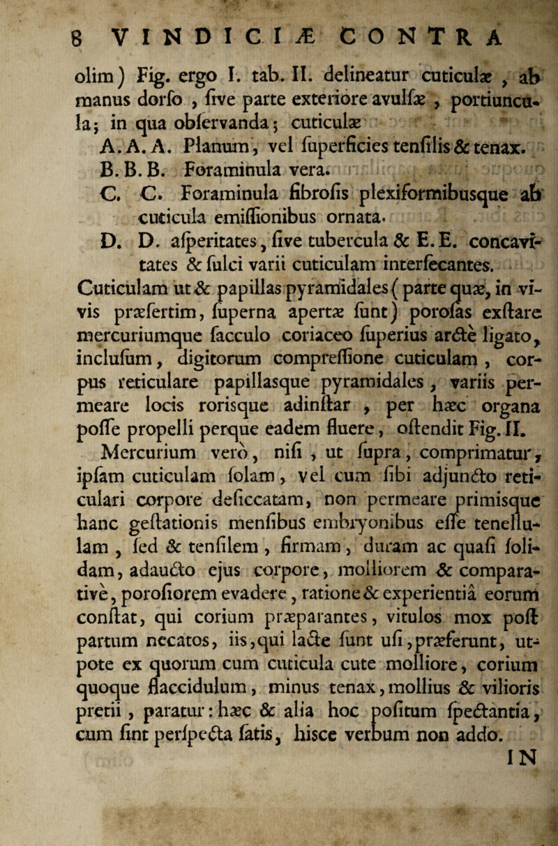 V 8 VINDICIA CONTRA olim) Fig. ergo I. tab. II. delineatur cuticulae , ab manus dorfo , five parte exteriore avulfae , portiuncu¬ la ; in qua oblervanda; cuticulae A. A. A. Planum , vel fuperficies tenfilis & tenax. B. B.B. Foraminula vera. r. ; - ^ C. C. Foraminula fibrofis plexiformibusque ab cuticula emiflionibus ornata. D. D. alperitates, five tubercula & E. E. concavi¬ tates & fulci varii cuticulam interlecantes. Cuticulam ut& papillas pyramidales{ parte quae, in vi¬ vis praefertim, fuperna apertae ftmt) porolas exftare mercuriumque facculo coriaceo luperius ardte ligato, inclulum, digitorum compreflione cuticulam , cor¬ pus reticulare papillasque pyramidales, variis per¬ meare locis rorisque adinftar , per haec organa pofle propelli perque eadem fluere, oftendit Fig. II. Mercurium vero, nifi , ut fupra, comprimatur, ipfam cuticulam loiam, vel cum libi adjun&o reti¬ culari corpore deficcatam, non permeare primisque hanc geftationis menfibus embiyonibus efle tenellu¬ lam , led & tenfilem , firmam, duram ac quafi foli— dam, adaudto ejus corpore, molliorem & compara¬ tive , porofiorem evadere, ratione & experientia eorum conflat, qui corium praeparantes, vitulos mox poft partum necatos, iis,qui la&e funt ufi,proferunt, ut- pote ex quorum cum cuticula cute molliore, corium quoque flaccidulum, minus tenax, mollius & vilioris pretii, paratur: hxc & alia hoc politum Ipe&antia, cum fint perlpetta latis, hisce verbum non addo. IN