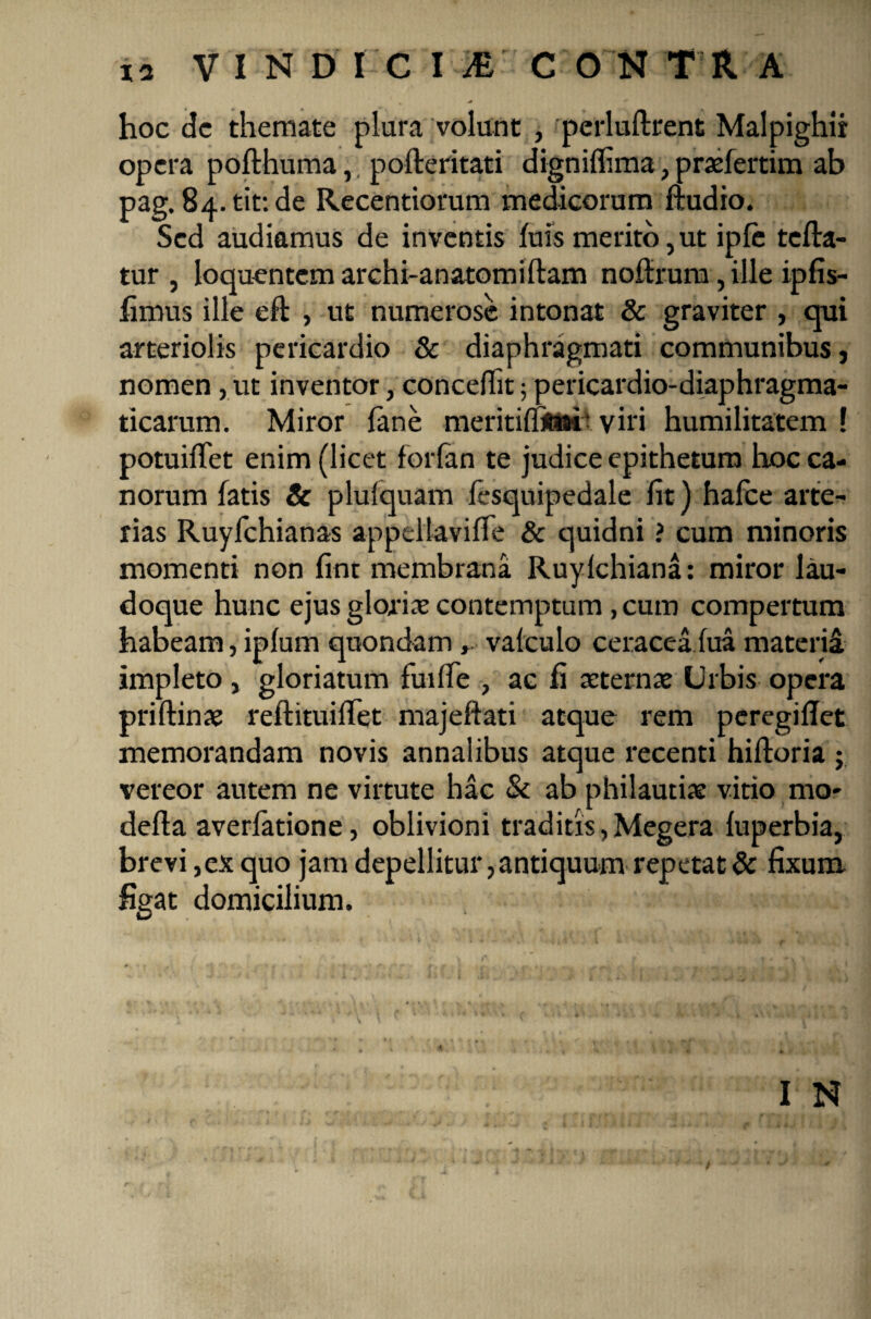 hoc dc themate plura volunt , perluftrent Malpighir opera pofthuma, pofteritati digniffima,praefertim ab pag.84.tif.de Recentiorum medicorum ftudio. Sed audiamus de inventis luis merito,ut ipfe tefta- tur , loquentem archi-anatomiftam noffrum, ille ipfis- limus ille eft , ut numerose intonat & graviter , qui arteriolis pericardio & diaphragmati communibus, nomen, ut inventor, concedit 5 pericardio-diaphragma- ticarum. Miror fane meritiffJMt ‘ viri humilitatem ! potuiffet enim (licet forfan te judice epithetum hoc ca¬ norum fatis & plufquam fesquipedale lit) hafce arte¬ rias Ruyfchianas appeltavifle & quidni ? cum minoris momenti non fint membrana Ruylchiana: miror lau- doque hunc ejus glorias contemptum, cum compertum habeam, iplum quondam, vafculo ceraceaiua materii impleto, gloriatum fu-i fle , ac fi aeternae Urbis opera priftinae reftituiffet majeftati atque rem peregiflet memorandam novis annalibus atque recenti hiftoria ; vereor autem ne virtute hac & ab philautiae vitio mo- defla averlatione, oblivioni traditis, Megera luperbia, brevi ,ex quo jam depellitur, antiquum repetat & fixum figat domicilium.