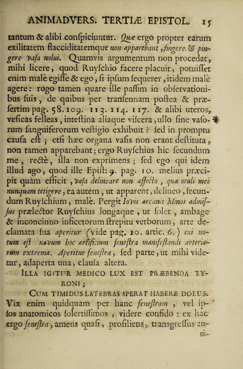 tantum & alibi .conlpiciuntur. Qm ergo propter earum exilitatem flacciditatemque non apparebant, fingere & pini¬ ger e i>afa nolui Quamvis argumentum non procedat, mihi licere, quod Ruyfchio facere placuit, potuiffet enim male egiae & ego, fi ipfum fequerer,.itidem male agere: rogo tamen quare ille paffim in obfervationi- bus luis, de quibus per tranfennam poftea & pro¬ fert i m pag. 58.109. 113. 114. 117. & alibi uteros,, veficas felleas, inteflina aliaque vifcera ,ullo fine vafo. ^ rum fanguiferorum veftigio exhibuit ? fed in promptu caufa eft ; etfi haec organa vafis non erant deftituta, non tamen apparebant; ergo Ruylchius hic fecundum me , rede, illa non exprimens ; fed ego qui idem illud ago, quod ille Epift: pag. 1 o. melius praeci¬ pit quam efficit , Vafa delineare non ajfetlo , qua oculi mei nunquam tetigere, ea autem, ut apparent, delineo, fecun¬ dum Ruyfchium, male. Pergit Iovis arcanis Minos admif- Jus pradedor Ruyfchius longaque , ut folet , ambage & inconcinno inficetorum ftrepitu verborum, arte de¬ clamata fua aperitur ('vide pag. 10. artic. 6.) cui no- tum efl no~\>um hoc artificium fenejlra mamfejlandi arteria¬ rum extrema. Jperitur feneflra, fed parte, ut mihi vide¬ tur, adaperta una, clauia altera. Illa igitur medico lux est pr.eben.da ty- RONI ; Cum. timidus latebras sperat habere dolusv Vix enim quidquam per hanc fenejlram , vel ip~ fos anatomicos folertiflimos , videre confido : ex hac ergo fenejlra, amens quafi, profiliens, transgreffus au¬ ri-