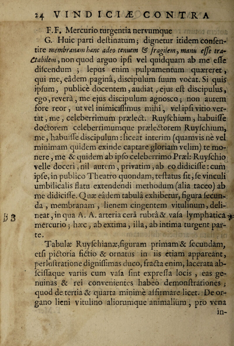 F. F. Mercurio turgentia nervumque G. Huic parti deftinatum; dignetur itidem confen- tire membranam hanc adeo tenuem Cf> fragilem, manu effe tra¬ ctabilem , non quod arguo ipfi vel quidquam ab me eflc difcendum j lepus enim pulpamentum .quaereret, qui me, eadem pagina, discipulum fuum vocat. Si quis ipfum, publice docentem, audiat, ejus efl discipulus, ego, revera, me ejus discipulum agnosco; non autem fore reor, ut vel inimicimmus mihi , vel ipfi vitio ver¬ tat , me, celeberrimum praeledt. Ruylchium, habuifle dodtorem celeberrimumque prasledtorem Ruyfchium, me, habuifTe discipulum: liceat interim (quamvis ne vel minimam quidem exinde captare gloriam velim) te mo¬ nere , me & quidem ab ipfo celeberrimo Praei: Ruyfchio velle doceri, nil autem , privatim, ab eo didicifle: cum ipfe,in publico Theatro quondam, teftatus fit,fevinculi umbilicalis flatu extendendi methodum (alia taceo) ab me didicifle. Quas eadem tabula exhibetur, figura fecun¬ da , membranam , lienem cingentem vitulinum, deli¬ neat,in qua A. A. arteria cera rubra& vafa lymphatica mercurio 5 hasc, ab extima, illa, ab intima turgent par¬ te. I Tabulas Ruyfchianas,figuram primam & fecundam, etfi pidtoria fidtio & ornatus in iis etiam appareant, perluftrationedigniflimas duco, fradta enim, lacerata ab- lciflaque variis cum vala fint exprefia locis , eas ge¬ nuinas & rei convenientes habeo demonftrationes ,• quod de tertia & quarta minime affirmare licet. De or¬ gano lieni vitulino aliorumque animalium , pro vena