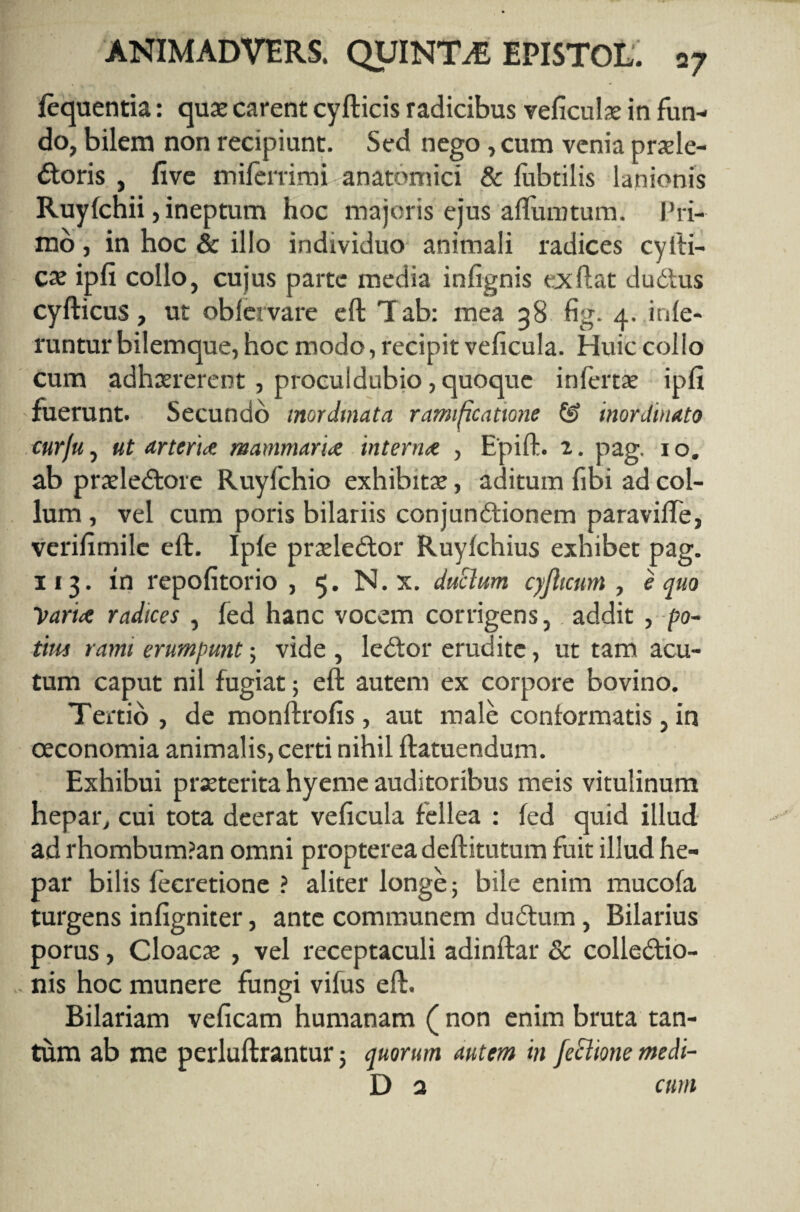 fequentia: qua; carent cyfticis radicibus veficula; in fun¬ do, bilem non recipiunt. Sed nego, cum venia praele- dtoris , live miferrimi anatomici & lubtilis lanionis Ruylchii, ineptum hoc majoris ejus aftumtum. Pri¬ mo , in hoc & illo individuo animali radices cyiti- ca; ipfi collo, cujus parte media infignis exftat dudtus cyfticus, ut oblervare eft Tab: mea 38 fig. 4. infe¬ runtur bilemque, hoc modo, recipit veficula. Huic collo cum adhaererent, proculdubio, quoque inlertae ipfi fuerunt. Secundo inordinata ramificattone & inordinato cur/u, ut arteria mammaria interna , Epift. 2. pag. 1 o. ab praeledtore Ruyfchio exhibitae, aditum fibi ad col¬ lum , vel cum poris bilariis conjundtionem paravifte, verilimile eft. Iple praeledtor Ruyfchius exhibet pag. 113. in repofitorio , 5. N.x. duttum cyjhcum , equo 'Vana radices , fed hanc vocem corrigens, addit , po¬ tius rami erumpunt; vide , ledtor erudite, ut tam acu¬ tum caput nil fugiat; eft autem ex corpore bovino. Tertio, de monftrofis, aut male conformatis, in oeconomia animalis, certi nihil ftatuendum. Exhibui praeterita hyeme auditoribus meis vitulinum hepar, cui tota deerat veficula fellea : fed quid illud ad rhombum?an omni propterea deftitutum fuit illud he¬ par bilis fecretione ? aliter longe; bile enim mucofa turgens infigniter, ante communem dudtum , Bilarius porus, Cloacae , vel receptaculi adinftar Sc colledtio- nis hoc munere fungi vifus eft. Bilariam veficam humanam ( non enim bruta tan¬ tum ab me perluftrantur 5 quorum autem in Jecltone medi-