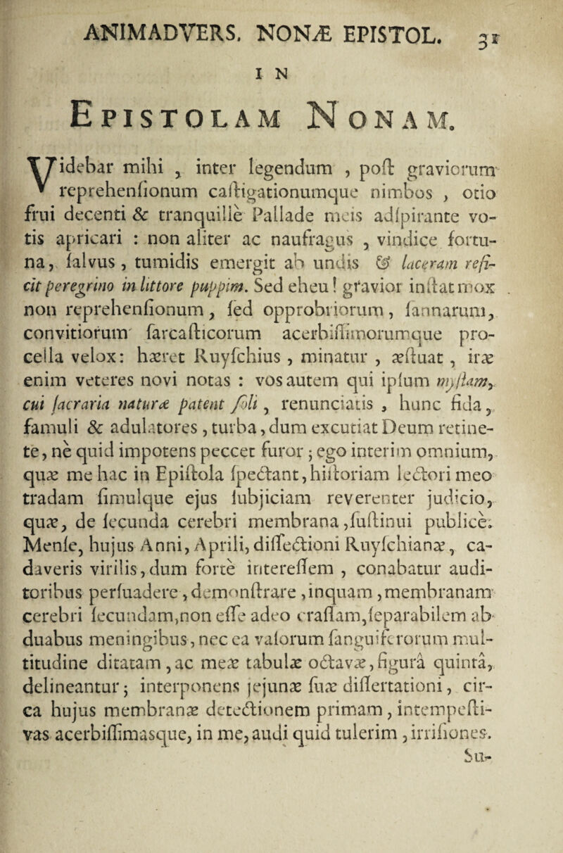 I N Epistolam Nonam. TTidebar mihi , inter legendum , poft graviorum » reprehenhonum calfigationumque nimbos , otio frui decenti & tranquille Pallade meis adlpirante vo¬ tis apricari : non aliter ac naufragus , vindice fortu¬ na, falvus , tumidis emergit ah undis & laceram reji¬ cit peregrino inhttore puppim. Sed eheu! gfavioi indat mox non reprehenhonum, fed opprobriorum, la;marum, convitiorum' farcafticorum acerbilinnarumque pro¬ cella velox: haeret Ruyfchius , minatur , aeduat, irae enim veteres novi notas : vos autem qui iplum mjjUm,. cui farraria naturre patent fili, renunciatis , hunc fiua, famuli & adulatores, turba, dura excutiat Deum retine¬ te, ne quid impotens peccet furor; ego interim omnium, quae me hac in Epiitola foedant, hifcoriam ledori meo tradam fimulque ejus lubjiciam reverenter judicio, qua?, de fecunda cerebri membrana ,fuftinui publice. Menle, hujus Anni, Aprili,dilfedioni Ruyfchiana?, ca¬ daveris virilis,dum forte iriterefTem , conabatur audi¬ toribus perfuadere, demondrare, inquam, membranam cerebri fecundam,non effe adeo i radam,feparabi!em ab duabus meningibus , nec ea valorum fanguifcrorum mul¬ titudine ditatam,ac me£ tabulae odava?,figurii quinra, delineantur; interponens |ejuna? fuae diflertationi, cir¬ ca hujus membrana? detedionem primam, intempefti- vas acerbiffimasque, in me, audi quid tulerim ,inihones. Su-