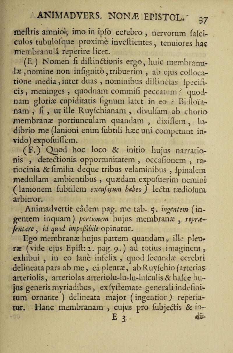 meftris amnio!; imo in ipfo cerebro , nervorum fafci- culos tubulofque proxime inveftientes, tenuiores hac membranula reperire licet. (E.) Nomen fi diftindtionis ergo, huic membranu¬ lae, nomine non infignito, tribuerim , ab ejus colloca¬ tione inedia, inter duas , nominibus diftindtas 1 oeci fi¬ cis , meninges , quodnam commifi peccatum ? quod¬ nam gloriae cupiditatis fignum latet in eo > Bidloia- nam , fi , ut ille Ruyfchianam , divulfam ab chorio membranae portiunculam quandam , dixifiem , lu¬ dibrio me (lanioni enim fubtili haec uni competunt in¬ vido) expoluifiem. (F.) Quod hoc loco & initio hujus narratio¬ nis , detectionis, opportunitatem , occafionem , ra¬ tiocinia & fimilia deque tribus velaminibus , Ipinalem medullam ambientibus , quaedam expoluerim nemini (lanionem fubtilem excujacum habeo) lectu taediolum arbitror. . Animadvertit eadem pag. me tab. $ . ingentem (in¬ gentem inquam) portionem hujus membranae , nprte- fentare, id quod tmprfitbdc opinatur. Ego membranae hujus partem quandamille pleu¬ rae (vide ejus Epift: z. pag, 9.) ad totius imaginem, exhibui , in eo (ane inielix , quod fecundae cerebri delineatapars ab me, ea pleurae, ab Ruyfehio (arterias arteriolis, arteriolas aiteriolu-hi-lu-lufculis & hafce hu¬ jus generis myriadibus, exfyflemate generali indefini¬ tum ornante ) delineata major (ingentior) reperia- tur. Hanc membranam , cujus pro fubje&is & in- E 3 dw-