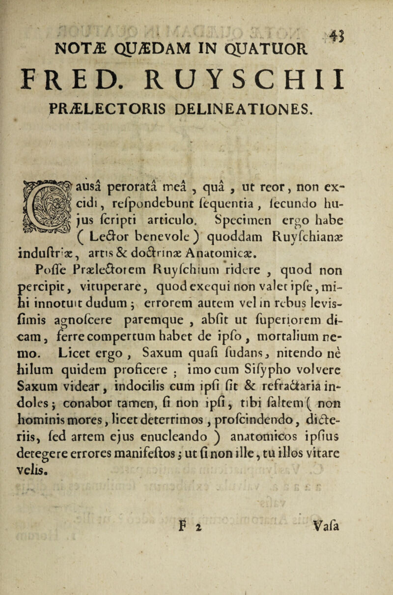 NOT£ Qy^EDAM IN QUATIIOR FRED. RUYSCHII PRAELECTORIS DELINEATIONES, ausa perorata mea , qua , ut reor, non ex¬ cidi , refpondebunt fequentia, iecundo hu¬ jus fcripti articulo. Specimen ergo habe ( Le&or benevole ) quoddam Ruyfchianse induftfae, artis & do&rinae Anatomicae. Pofle Praele&otem Ruylchium ridere , quod non percipit, vituperare, quodexequi non valet ipfe,mi¬ hi innotuit dudum ; errorem autem vel in rebus levis- fimis agnolcere paremque , abfit ut fuperiorem di¬ cam, ferre compertum habet de ipfo , mortalium ne¬ mo. Licet ergo , Saxum quafi fudans, nitendo ne hilum quidem proficere . imo cum Siiypho volvere Saxum videar, indocilis cum ipfi fit & refradtaria in- dol es; conabor tamen, fi non ipfi, tibi fa!tem( non hominis mores, licet deterrimos , profcindendo, dicte¬ riis, fed arrem ejus enucleando ) anatomicos ipfius decegere errores manifeftos ; ut fi non ille, tu illos vitare velis.