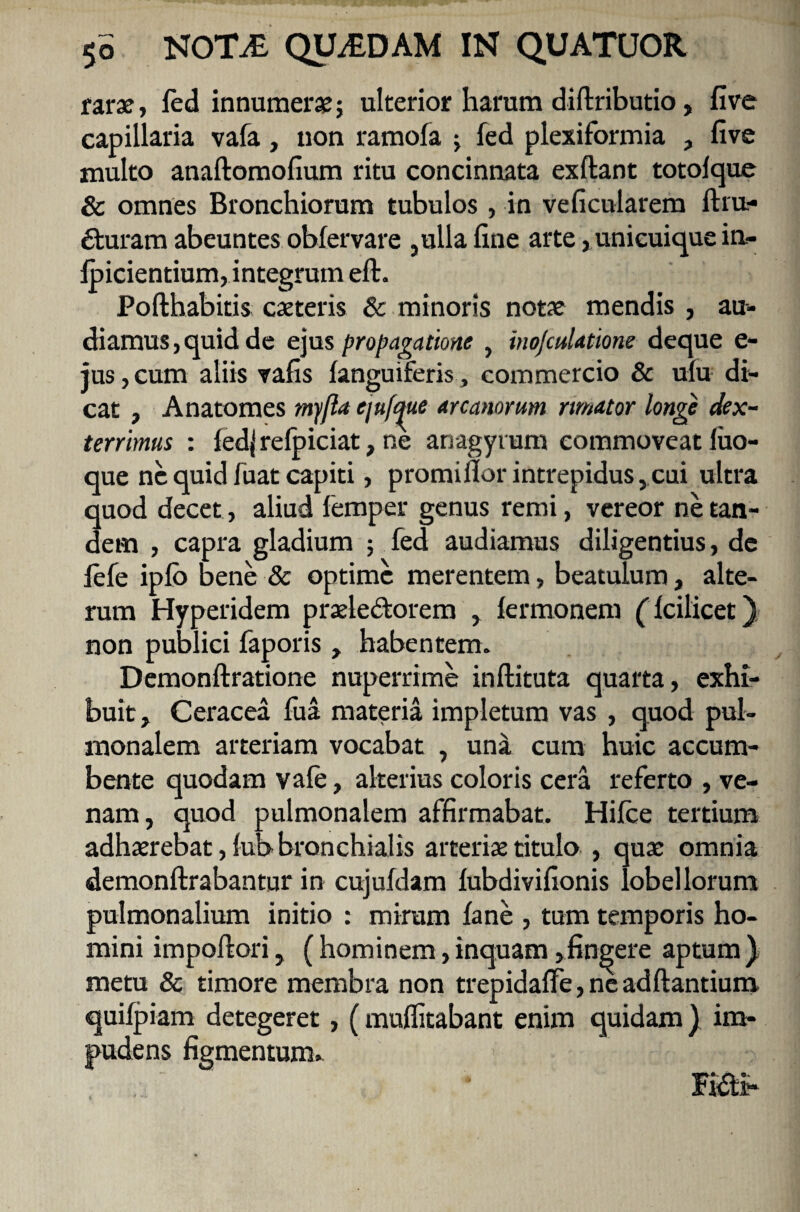 farse, feci innumerae; ulterior harum diftributio, five capillaria vafa, non ramofa ; fed plexiformia , five multo analtomofium ritu concinnata exftant totolque & omnes Bronchiorum tubulos, in veficularem ftru- £turam abeuntes ; obfervare ,ulla fine arte, unicuique in- foicientium, integrum elt. Pofthabitis caeteris & minoris notae mendis , au¬ diamus , quid de ejus propagatione , inojculatione deque e- jus,cum aliis vafis languiferis, commercio & ulu di¬ cat , Anatomes myfla ejufque arcanorum rimator longe dex¬ terrimus : fedj refpiciat, ne anagyrum commoveat luo- que ne quid fuat capiti, promiflor intrepidus, cui ultra quod decet, aliud femper genus remi, vereor ne tan¬ dem , capra gladium ; fed audiamus diligentius, de lefe iplo bene & optime merentem, beatulum, alte¬ rum Hyperidem praele&orem , fermonem (Icilicet) non publici faporis, habentem. Demonftratione nuperrime inftituta quarta, exhi¬ buit, Ceracea lua materia impletum vas , quod pul¬ monalem arteriam vocabat , uni cum huic accum¬ bente quodam vale, alterius coloris cera referto , ve¬ nam, quod pulmonalem affirmabat. Hilce tertium adhaerebat, fub bronchialis arteriae titulo , quae omnia demonftrabantur in cujuldam lubdivifionis lobel lorum pulmonalium initio : mirum lane , tum temporis ho¬ mini impotiori, ( hominem, inquam,fingere aptum ) metu & timore membra non trepidalfe, ne aditantium, quilpiam detegeret, (multitabant enim quidam) im¬ pudens figmentum»