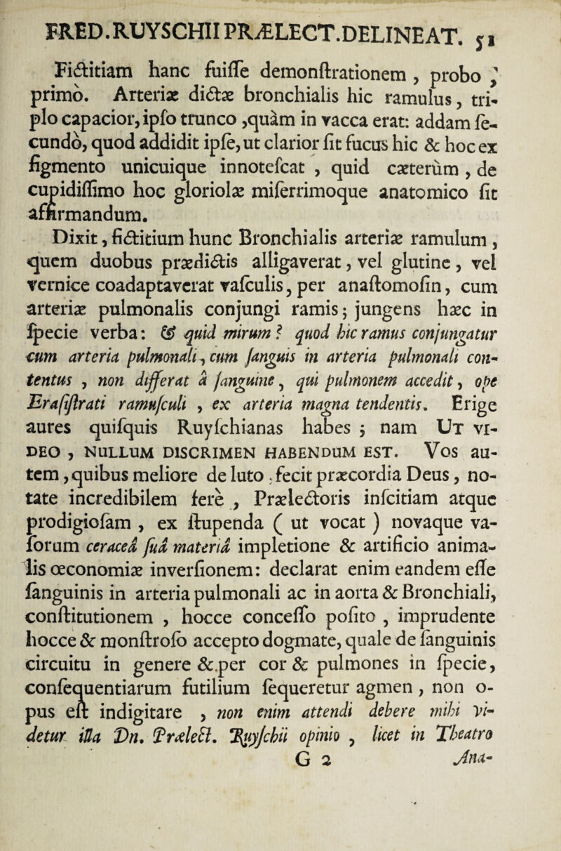 Fiditiam hanc fuiffe demonflrationem , probo primo. Arteriae didae bronchialis hic ramulus, tri¬ plo capacior, ipfo trunco ,quam in vacca erat: addam fe¬ cundo, quod addidit ipfe,ut clarior fit fucus hic & hoc ex figmento unicuique innotefcat , quid exterum , de cupidiflimo hoc gloriolae miferrimoque anatomico fit affirmandum. Dixit, fiditium hunc Bronchialis arteriae ramulum , quem duobus praedidis alligaverat, vel glutine, vel vernice coadaptaverat vafculis, per anaftomofin, cum arteriae pulmonalis conjungi ramis; jungens haec in fpecie verba: ££ quid mirum ? quod hic ramus conjungatur cum arteria pulmonali, cum fanguis in arteria pulmonali con¬ tentus , non differat a fanguine, qui pulmonem accedit, ope Eraftjlrati ramu/culi , ex arteria magna tendentis. Erige aures quifquis Ruyfchianas habes ; nam Ut vi¬ deo , NULLUM DISCRIMEN HABENDUM EST. Vos au¬ tem , quibus meliore de luto. fecit praecordia Deus, no¬ tate incredibilem fere , Praeledoris infcitiam atque prodigiofam , ex ftupenda ( ut vocat) novaque va- forum ceraced fud materia impletione & artificio anima¬ lis oeconomiae inverfionem: declarat enim eandem effe fanguinis in arteria pulmonali ac in aorta & Bronchiali, conftitutionem , hocce conceffo pofito , imprudente hocce 8c monftrofo accepto dogmate, quale de fanguinis circuitu in genere & per cor& pulmones in fpecie, confequentiarum futilium fequeretur agmen , non o- pus eft indigitare , non enim attendi debere mihi Vi¬ detur iUa Dn. $?r<deh. Tduyjcbii opinio , licet in Theatro