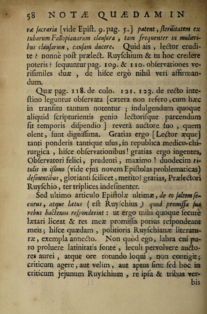 »ve /aeraria [vide Epift. 9.pag. 5.] patent, flerilitatem ex tubarum Fallopianarum claujura , tam frequenter tn mulieri¬ bus cUujanm , caufam ducere. Quid ais , ledor erudi¬ te ? nonne poft praeled. Ruyfchium & tu hoc credere poteris? fequuntur pag. 109. & 110. oblervationes ve- rifimiles duae , de hifce ergo nihil veri affirman¬ dum. Quae pag. 118.de colo. 121. 125. de redo inte- ftino leguntur obfervata [caetera non refero, cum haec in tranfitu tantum notentur ; indulgendum quoque aliquid feripturientis genio ledorifque parcendum lit temporis dilpendio ] revera audore luo , quem olent, lunt digniflima. Gratias ergo [Ledor aeque] tanti ponderis tantique ufus,in repubhea medico-chi- rurgica , hifce oblervationibus! gratias ergo ingentes, Obfervatori felici, prudenti, maximo ! duodecim ti¬ tulis in i fimo (vide ejus novem Epiflolas problematicas) defmentibus, glorianti Icilicet, merito! gratias, Praeledori Ruylchio, ter triplices indefinenter. Sed ultimo articulo Epiltolae ultimae, de eo /altem fe- curus, atque Litus ( eft Ruylchius ) quod promiffa /m rebus haclenm refponderint: ut ergo mihi quoque lecure laetari liceat & res meae promiflis potius relpondeant meis ; hilce quaedam , politioris Ruyfchianae literatu- rae, exempla annedo. Non quod ego, labra cui pu¬ ro proluere latinitatis fonte , leculi pervolvere audo- res aurei, atque ore rotundo loqui , non contigit; criticum agere, aut velim , aut aptus fim: fed hoc in criticum jejunum Ruylchium , re ipfa & tribus ver¬ bis