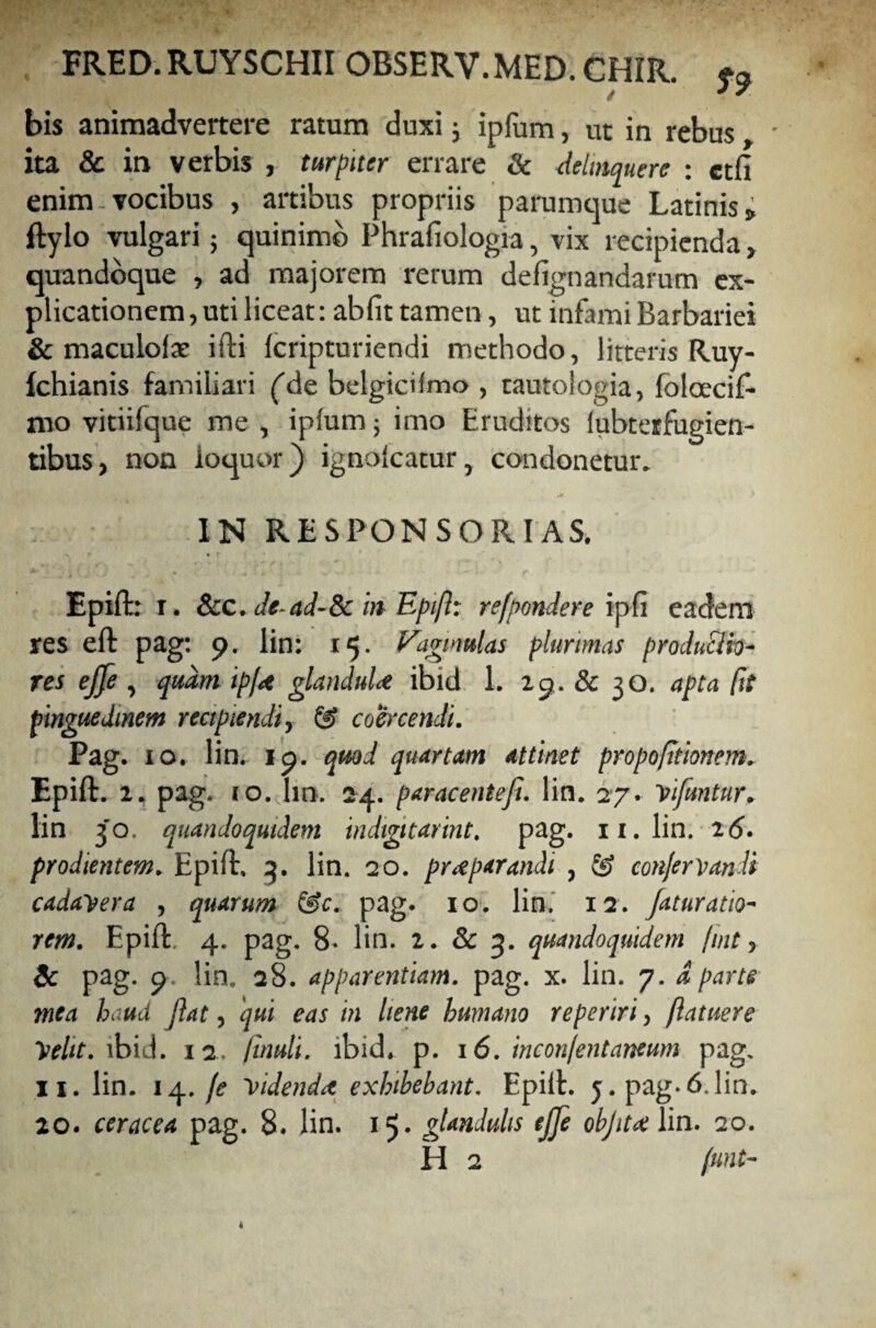 bis animadvertere ratum duxi j ipfum, ut in rebus • ita & in verbis , turpiter errare Sc delinquere ; ctfi enim-vocibus , artibus propriis parumque Latinis; ftylo vulgari; quinimb Phrafiologia, vix recipienda , quandoque , ad majorem rerum defignandarum ex¬ plicationem, uti liceat: abfit tamen, ut infami Barbariei & maculofat ifti Icripturiendi methodo, litteris Ruy- fchianis familiari (de belgicifmo , tautologia, folcecif- nio vitiifque me , ipfum 5 imo Eruditos fubteifugien- tibus, non loquor) ignofcatur, condonetur. IN RE SPONS ORIAS. Epiffcr 1. &c. Jead-8c in Epift: refpondere ipfi eadem res eft pag: 9. lin: 15. Vaginulas plurimas productio¬ res ejje , quam ipftt glanduU ibid 1. 19. & 30. apta fit pinguedinem recipiendi, & coercendi. Pag. 10. lin. 19. quod quartam attinet propofitionem. Epift. 2. pag. 10. Im. 24. paracenteji. lin. 27. Vtfuntur. lin 30. quandoquidem indtgitarint. pag. 11. lin. 26. prodientem. Epift. 3. lin. 20. praeparandi , conjervandi cadayera , quarum &c. pag. 10. lin. 12. jaturatio- rem. Epift. 4. pag. 8- lin. 2. & 3. quandoquidem fuit, & pag. 9. lin, 28. apparentiam, pag. x. lin. 7. d parte mea haud jiat, qui eas in liene humano reperiri, /latuere helit. ibid. 12. //««/<. ibid. p. 16. inconfentaneum pag. ii. lin. 14. fe yidendtt exhibebant. Epift. 5. pag-6.lin. 20. ceracea pag. 8. lin. 15. glandulis ejje objitatlin. 20.