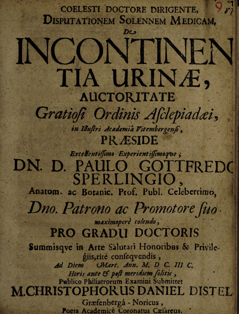 COELESTI DOCTORE DIRIGENTE Disputationem Solennem Medicam, Dzj, '■ | Q 11 Vn i Ii ,! ■ ! I : ii s1 > i ii \ 1 AUCTORITATE • . - Gratioji Ordinis Afclepiadjei in Ittujlri Academia Vitemhergenfi> PK,£SIDE *• ExceBenti/fitno Experientijfnnotpse i DN. D. PAULO GOTTFREDC SPERLINGIO, Anatom. ac Botanic. Prof. Pubi. Celeberrimo, /  • . r *v . ‘ * V ;v . ./■ r Dno. Patrono ac PromotoreJuo maxhnopere colendo 0 PRO GRADU DOCTORIS > • h \ <\t - I \ Summisqve m Arte Salutari Honoribus & Privile¬ giis, rite confeqvendis, ' Ad Diem OMart. Arm. M. D C. 111 C\ Horis ante & p$ft meridiem folitis > * Publico Philiatrorum Examini Submittet M.CHRISTOPHORUS DAN1EL DISTEL Graefcnberga - Noricus > Poefa Academice Coronatus Casfareus.