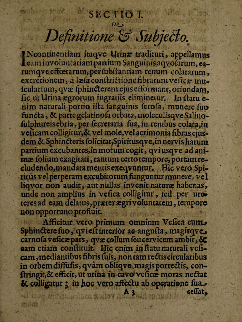 SECTIO I D<l* mitione INcontinentiam itaqve Urine tradituri, appellamus eam involuntariam partium Sanguinis aqvofarum, ea- rumqve effetarum, per fubflantiam renum colatarum, excrecionetn, a telaconftridione fibrarum vefice mu- fcularium, qve fphinderem ejus efiomiant, oriundam, fic ut Urina aegrorum ingratiis eliminetur. In flatu e- nim naturali portio i fla fanguinis ferofa,' munere fuo funda, & parte gelatinofa orbata, moleculisqve Salino- fulphureis ebria, per fecretaria fua,in renibus coIata,in veneam colligitur,& vel moIe,veI acrimonia fibras ejus¬ dem & Sphinderis folicitat,Spiritusqve,in nervis harum partium excubantes,in motum cogit, qvi usqve ad ani¬ me folium exagitati, tantum certo tempore, portam re¬ cludendo,mandata mentis exeqvuntur. Hic vero Spi¬ ritus vel perperam excubitorum funguntur munere, vel liqvor non audit, aut nullas invenit nature habenas, unde non amplius in vefica colligitur, fed per, uro» teresad eam delatus,praeteregrivoluntatem, tempore non opportuno profluit. Afficitur vero primum omninm Vefica cum* Sphinderefuo, qvieftinterior ac angufla, magisqve* carnofa vefice pars, qve collum (eu cervicem ambit, SC eam etiam conftituit Hic enim iri flatu naturali vefi- cam, mediantibus fibris luis, non tam redis circularibus in orbem diffufis,qvam obliqve magisporredis, eon- ftringit,& efficit, ut urina in cavo vefice moras nedat fc colligatur; in Jioc vero affedu ab operatione fua_» A) ceffat.