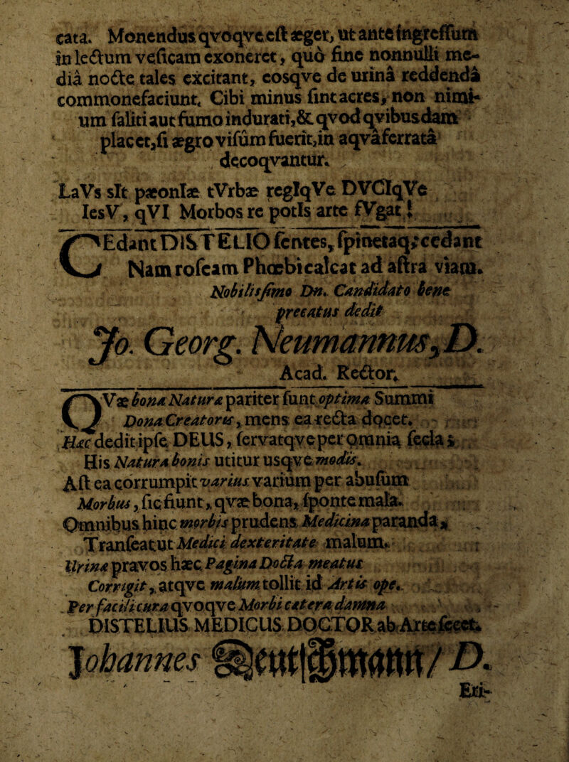 cata. Monendos qvoqvceft aeger, ut ante fngieffum in le&um veficam exoneret, quo fine nonnulli me¬ dia nofte tales excitant, cosqve de urina reddenda commonefaciunt. Cibi minus fint acres, non nimi¬ um faliti aut fumo indurati,& qvod qvibusdam placet,fi aegro vifum fuerit,in aqvaferrata decoqvantur. LaVs sit paeoniae tVrbae reglqVe DVCIqVe IesV, qVI Morbos re potis arte fVgatj, . -. C® “Edant DiSr ELIO fcntes, fpmetaq;cedant HV* $Um rofeam Phcrbicakat ad aftia viam. Nobiltsfim» Dn. Candidato hem Acad. Rettor, kVae bona Natur a pariter funt optima Summi DonaCreatoWymsm ea re&a docet. jfiTdeditipfe DEUS, (ervatqyeper^mnia His Natura bonis utitur usqveweafii. Aft ea corrumpit varius, varium per abufun® Morbus, ftc fiunt ,q vae bona, {pontemala TranfcatUt Medici dexteritate malum. Urina pravos haec PagmaDobiameatus C«mw> ,.atqvc tollit id Artis ope., Jterfacitimra><po^Q Morbi eatemdatma DISTELIUS MEDICUS DOCTOR ab Artefeeet.