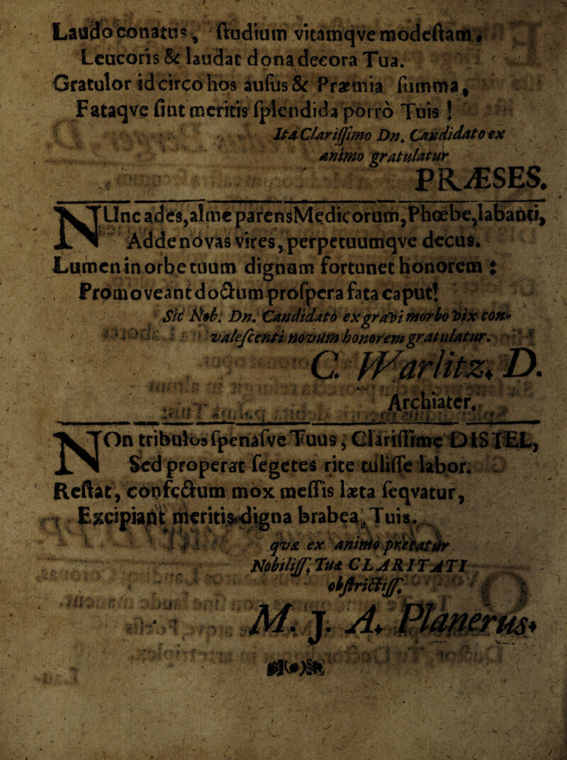 >■“ j ^ j • , . v . Laacloconato? ftudium vkamqve modeftam # Leucoris laudat dona decora Tua. ' - r Gratulor id circo hos au(us& Prxniia fumma, Fataqve fint meritis fplendida porro Tuis ! CUrijjiinc Dn> Can didato ex Animo gratulatur PRAESES. ’ % '1«?’ ^ i- ■ . * < •NMMmHMMHHI ■*—im—* m mmn — MC——*■ ■ .. — ■ ■ ■—■■■ -— NUnc ades,almepaiensMedicorutn, Phoebe,labanti, ■V Addenovas vires,perpetuumqve decus. Lumen in orbe tuum dignam fortunet honorem ; Promo veantdo&um profpera fata caput! 4 \$M tiob. Dn.CandidatO ex grtflsimorboVtXcoft- • 5 « * valefc enti novum honorem gratulatur, C. IFarlitziD. 'P/ Archiater, :•. t* N On tribulos fpenafve Tuus, Clariflimc DlS fEL, r>' i r •. • rr i « -' IfL,.. 'vi X X Sed properat fegctes rite tuliflc labor. Reftat,confc&um mox raeffis laeta feqvatur, « Excipiant meriti>digna brabea',Tuis. 4 * - * * - * q<v& ex anime frXtatdr Nobiliff]Tu* CLARITATI obftriWiJf, •u • ••. / y i' ■ > » j ■r h-'1-