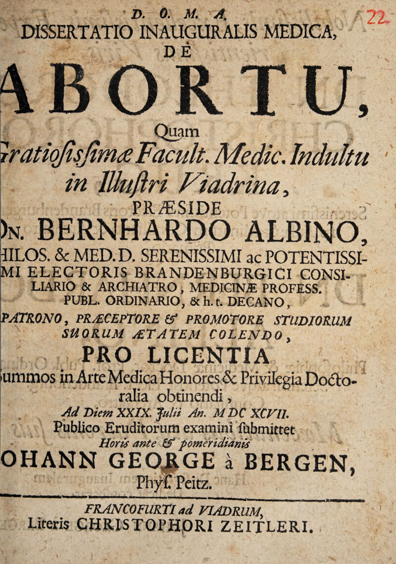 DE in lUuftri Fiadrina, PR/ESIDE )n. bernhardo albino. IILOS. & MED. D. SERENISSIMI ac POTENTISSI- MI ELECTORIS BRANDENBURGICI CONSI- LIARIO & ARCHIATRO, MEDICINAE PROFESS. PUBL. ORDINARIO, Sch.t. DECANO, JPATRONO, PRAECEPTORE & PROMOTORE STUDIORUM SUORUM jETATEM COLENDO. 9 PM) LICENTIA ummos ralia obtinendi, Ad Diem XXIX. Julii An. M DC XCVIL Publico Eruditorum examini fubmittet Horis ante OHANN GEORGEi BERGEN, PhyC Peitz. _Phy __ FRANCOFURTI ad VIADRUM, ~~ Literis CHRISTQPHORI ZEITLERI.