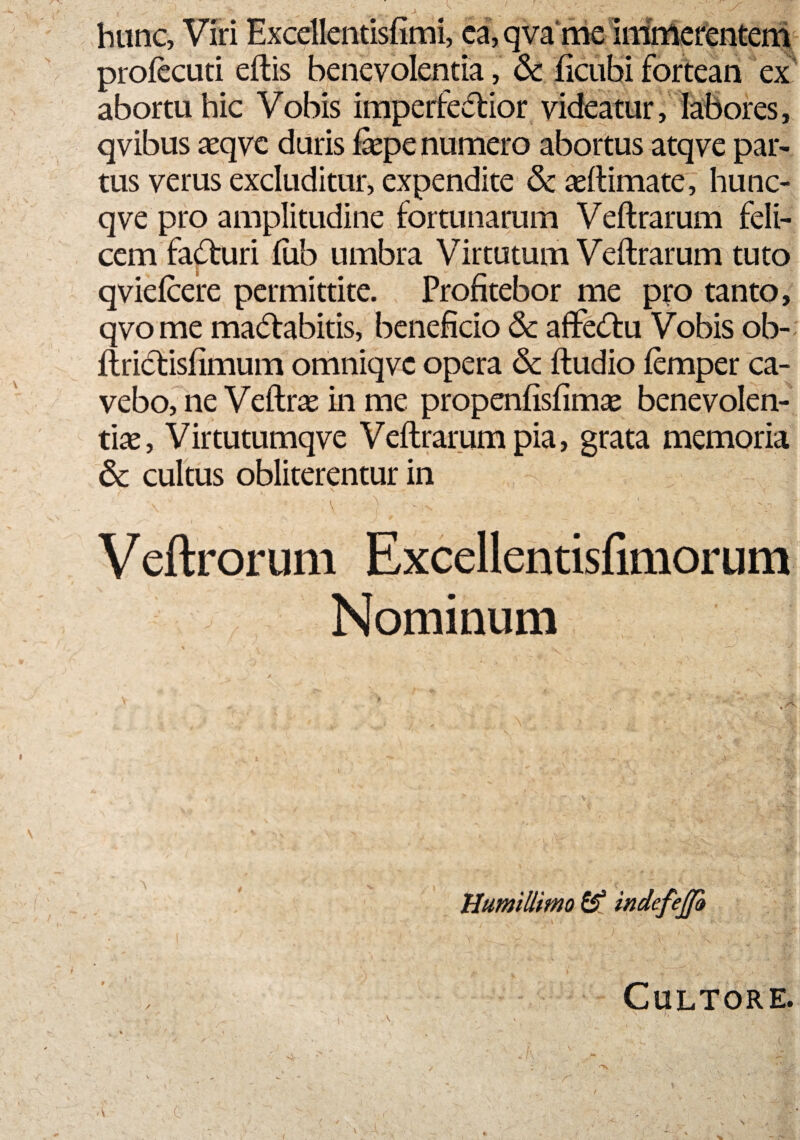 hunc. Viri Excdlentisfimi, ea, qva me Immerentem profecuti eftis benevolentia, 6c ficubi fortean ex abortu hic Vobis imperfeCtior videatur, labores, qvibus aeqvc duris Eepe numero abortus atqve par¬ tus verus excluditur, expendite & «(limate, hunc- qve pro amplitudine fortunarum Veftrarum feli¬ cem facturi (ub umbra Virtutum Veftrarum tuto qviefcere permittite. Profitebor me pro tanto, qvome maciabitis, beneficio & afteCtu Vobis ob- fliiclisfimum omniqvc opera 6c ftudio femper ca¬ vebo, ne Veftrae in me propenfisfimae benevolen¬ tiae, Virtutumqve Veftrarum pia, grata memoria & cultus obliterentur in V l ' . V , t Veftrorum Excellentisfimorum Nominum Humillimo & indefejjo Cultore.