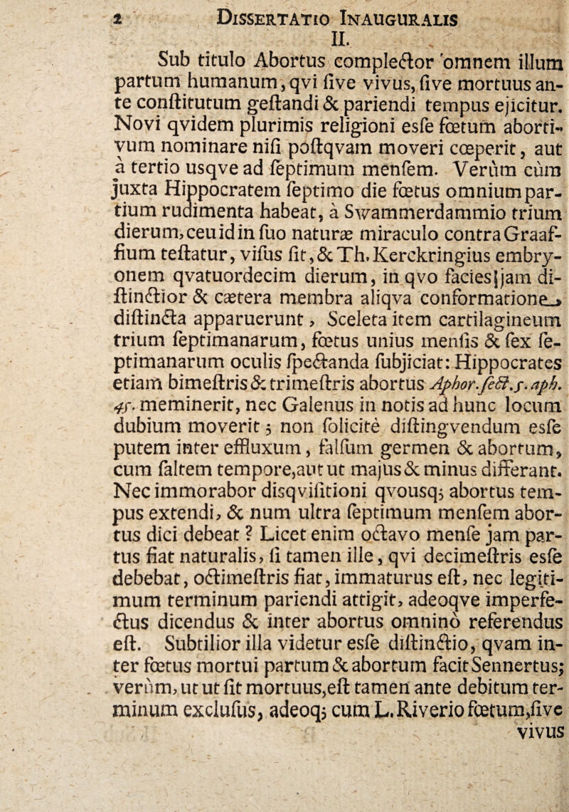 H. Sub titulo Abortus comple&or 'omnem illum partum humanum,qvi live vivus, five mortuus an¬ te conftitutum geftandi & pariendi tempus ejicitur. Novi qvidem plurimis religioni esfe foetum aborti¬ vum nominarenifl poftqvam moveri coeperit, aut a tertio usqve ad feptimum menfem. Verum cum juxta Hippocratem feptimo die foetus omnium par¬ tium rudimenta habeat, a Swammerdammio trium dierum, ceu id in fuo naturae miraculo contra Graaf- fiura teftatur, vifus fit,&Th.Kerckringius embry¬ onem qvatuordecim dierum, inqvo facies|jam di- ftindlior & caetera membra aliqva conformatione^* diftindta apparuerunt, Sceleta item cartilagineum trium feptimanarum, foetus unius menfis Scfex fe- ptimanarum oculis /pedanda fubjiciat: Hippocrates etiam bimeftris&trimeftris abortus Aphor.feft.f.aph. meminerit, nec Galenus in notis ad hunc locum dubium moverit 5 non folicite diftingvendum esfe putem inter effluxum, falfum germen & abortum, cum faltem tempore,aut ut majus & minus differant. Nec immorabor disqvifitioni qvousq; abortus tem¬ pus extendi, & num ultra feptimum menfem abor¬ tus dici debeat ? Licet enim odfcavo menfe jam par¬ tus fiat naturalis, fi tamen ille, qvi decimeftris esfe debebat, offimeftris fiat,immaturus eft, nec legiti¬ mum terminum pariendi attigit, adeoqve imperfe¬ ctus dicendus & inter abortus omnino referendus eft. Subtilior illa videtur esfe diftinffio, qvam in¬ ter fcetus mortui partum & abortum facit Sennertus; verum, ut ut fit mortuus,eft tamen ante debitum ter¬ minum exclufus, adeoqj cum L. Riverio foetum,five vivus