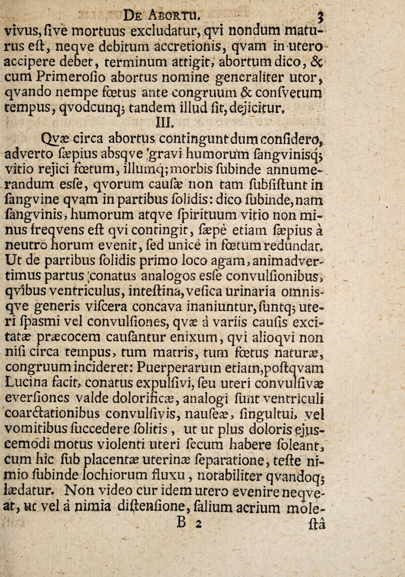 vivus, fi ve mortuus excludatur, qvi nondum matu¬ rus eft, neqve debitum accretionis, qvarn in-utero accipere debet, terminum attigit, abortum dico, & cum Primerofio abortus nomine generaliter utor, qvando nempe fcetus ante congruum & confvetum tempus, qvodcunqj tandem illud fit,dejicitur. III. Qvae circa abortus contingunt dum confidero, adverto fiepius absqve -gravi humorum fangvinisqj vitio rejici foetum, illumq; morbis fubinde annume¬ randum esfe, qvorum caufie non tam fubfiftunt in fangvine qvam in partibus folidis: dico fubinde, nam langvinis-, humorum atqve fpirituum vitio non mi¬ nus freqvens eft qvi contingit, fiepe etiam ftepius a neutro horum evenit, fed unice in foetum redundat. Ut de partibus folidis primo loco agam,animadver¬ timus partus 'conatus analogos esle convulfionibus, qvibus ventriculus, inteftina,vefica urinaria omnis- qve generis vifcera concava inaniuntur, funtq$ ute¬ ri Ipasmi vel convulfiones, qvae a variis caufis exci¬ tatae praecocem caulantur enixum, qvi alioqvi non nifi circa tempus, tum matris, tum foetus naturae, congruum incideret: Puerperarum etiam,poftqvam Lucina facit, conatus expulfivi, (eu uteri convulfivae everfiones valde dolorific^e, analogi funt ventriculi coartationibus convulfiyis, naufeae, fingultui, vel vomitibus fuccedere fblitis, ut ut plus doloris ejus- cemodi motus violenti uteri fecum habere fbleant. Cum hic fub placenta? uterinae feparatione, tefte ni¬ mio fubinde lochiorum fluxu, notabiliter qvandoq? laedatur. Non video cur idem utero evenire neqve- at, ut vel a nimia diftenfione, falium acrium mole-