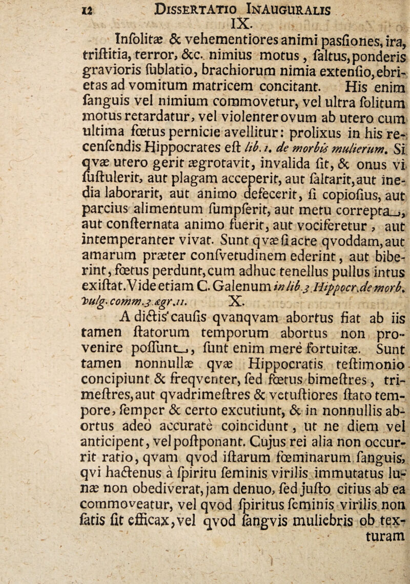 IX. Infolitae & vehementiores animi pasfiones, ira, triffitia, terror, &c._ nimius motus, faltus,ponderis gravioris fublatio, brachiorum nimia extenfio, ebri¬ etas ad vomitum matricem concitant. His enim fanguis vel nimium commovetur, vel ultra folitum motus retardatur, vel violenrerovum ab utero cum ultima foetus perniae avellitur: prolixus inhisre- cenfendis Hippocrates efl Itb. i. de morbis mulierum. Si qvae utero gerit asgrotavit, invalida fit, & onus vi fuflulerit, aut plagam acceperit, aut faltarit,aut ine¬ dia laborarit, aut animo defecerit, fi copiofius, aut parcius alimentum fumpferit, aut metu correpta^, aut conflernata animo fuerit, aut vociferetur , aut intemperanter vivat. Sunt qvaefjacre qvoddam,aut amarum praeter confvetudinem ederint, aut bibe¬ rint, foetus perdunt,cum adhuc tenellus pullus intus exiftat.Vide etiam C. Galenum inlib.3 iiippocr jemorb* 'bulg.comm.j&gr.u. X. A didlis* caulis qvanqvam abortus fiat ab iis tamen flatorum temporum abortus non pro» venire poffunt_,, funt enim mere fortuitas. Sunt tamen nonnullae qv<e Hippocratis teflimonio concipiunt & freqventer, fed foetus bimeflres, tri- meflres,aut qvadrimellres & vetufliores flato tem¬ pore, femper & certo excutiunt, & in nonnullis ab¬ ortus adeo accurate coincidunt, ut ne diem vel anticipent, velpoflponant. Cujus rei alia non occur¬ rit ratio, qvam qvod illarum fceminarum fanguis, qvi haftenus a fpiritu feminis virilis immutatus lu¬ nae non obediveraf,jam denuo, fed jufto citius ab ea commoveatur, vel qvod fpiritus feminis virilis non fatis fit efficax,vel qvod fangvis muliebris ob tex¬ turam