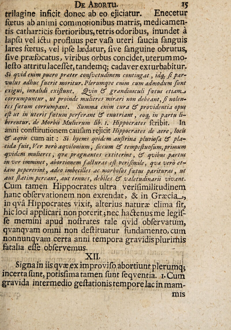 trilagine inficit donec ab eo ejiciatur. Enecetur fberus ab animi commotionibus matris, medicamen¬ tis catharricis fortioribus, tetris odoribus, inundet a lapfu vel idlu profluus per vala uteri faucia fanguis lares fcetus, vel ipfo laedatur, five languine obrutus, live praefocatus, viribus orbus concidet, uterum mo- lefto attritu laceflet, tandemq; cadaver exturbabitur. Si qvid enim puero pr&ter confvctudinem contingat, idcp fi par¬ vulus adhuc fuerit moritur .Plerumqve enim cum admodum fiunt exigui, invalidi exifiunt. fifiuin Gf grandiusculi foetus etianu* corrumpuntur, ut proinde mulieres mirari non debeant, fi nolen¬ tes foetum corrumpant. Summa enim cura Gf providentia optis eft ut in uteris foetum perferant & enutriant, eoq3 in partu li¬ berentur. de Morbis Mulierum lib. 7. Hippocrates feribit. In anni conftitutionem caufam rejicit Hippocrates de aere, locis & aqvis cum ait : Si hyems qvidem auflrina pluviofa & pia- - eida fuit, Ver vero aqvilonium, ficcum & tempefluofum, primum qvidem mulieres, qva pragnantes extiterint, Gf qvibus partus in ver imminet, abortionem fati uras e fi verifimile} qv<e vero et¬ iam pepererint y adeo imbecilles ac morbofos foetus parituras, ut aut ftatimpereant, aut tenues, debiles Gf valetudinarii vivant. Cum tamen Hippocrates ultra verifimilitudinem hanc obfervationem non extendat, & in Graecia-., in qva Hippocrates vixit, alterius naturae clima fit, hic loci applicari non poterit 5nec ha&enusme legif- fe memini apud noftrates tale qvid obfervatum, qvanqvam omni non deftituatur fundamento, cum nonnunqvam certa anni tempora gravidis plurimis fatalia efle obfervemus. xn. Signa in iis q vae ex improvifo abortiunt plerumq* incerta font, potisfima tamen funt feqventia. 1. Cum gravida intermedio geftationistemporelacinmam- mis