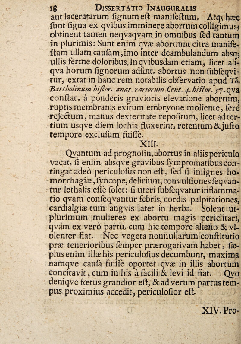 aut laceratarum fignumeft manifeftum. Atq; haec funt ligna ex qvibus imminere abortum colligimusj obtinent tamen neqvaqvam in omnibus fed tantum in plurimis: Sunt enim qvae abortiunt citra manife- fiam ullam caufam,imo inter deambulandum absqj ullis ferme doloribus.Inqvibusdam etiam, licet ali- qva horum fignorum adftnt, abortus non fubfeqvi- tur, extat in hanc rem notabilis obfervatio apud Th. 'Bartholinum hijlor. an at. rariorum Cent. 4. hi flor. /7. qva conflat, a ponderis gravioris elevatione abortura, ruptis membranis exitum embryone moliente, fere reje&um, manus dexteritate repofitum, licet ad ter¬ tium usqve diem Iochia fluxerint, retentum & jufto tempore exclufum fuifle. XIII. Qvantum ad prognofin, abortus in aliis periculo vacat, fi enim absqve gravibus fympromatibus con¬ tingat adeo periculofus non eft, ied fi infignes ho- morrhagiae,fyncope, delirium, convulfionesfeqvan- tur lethalis efle lolet: fi uteri fubfeqvaturinflamma- tio qvam confeqvantur febris, cordis palpitationes, cardialgiae tum angvis latet in herba. Solent ut- plurimum mulieres ex abortu magis periclitari, qvam ex vero partu, cum hic tempore alieno & vi¬ olenter fiat. Nec vegeta nonnullarum conftitutio prae tenerioribus femper praerogativam habet, fae- piusenim illae his periculofius decumbunt, maxima namqve caufa fuifle oportet qvae in illis abortum concitavit, cum in his a facili & levi id fiat. Qvo deniqve fcetus grandior eft, & ad verum partus tem¬ pus proximius accedit, periculoftor eft. XIV. Pro-