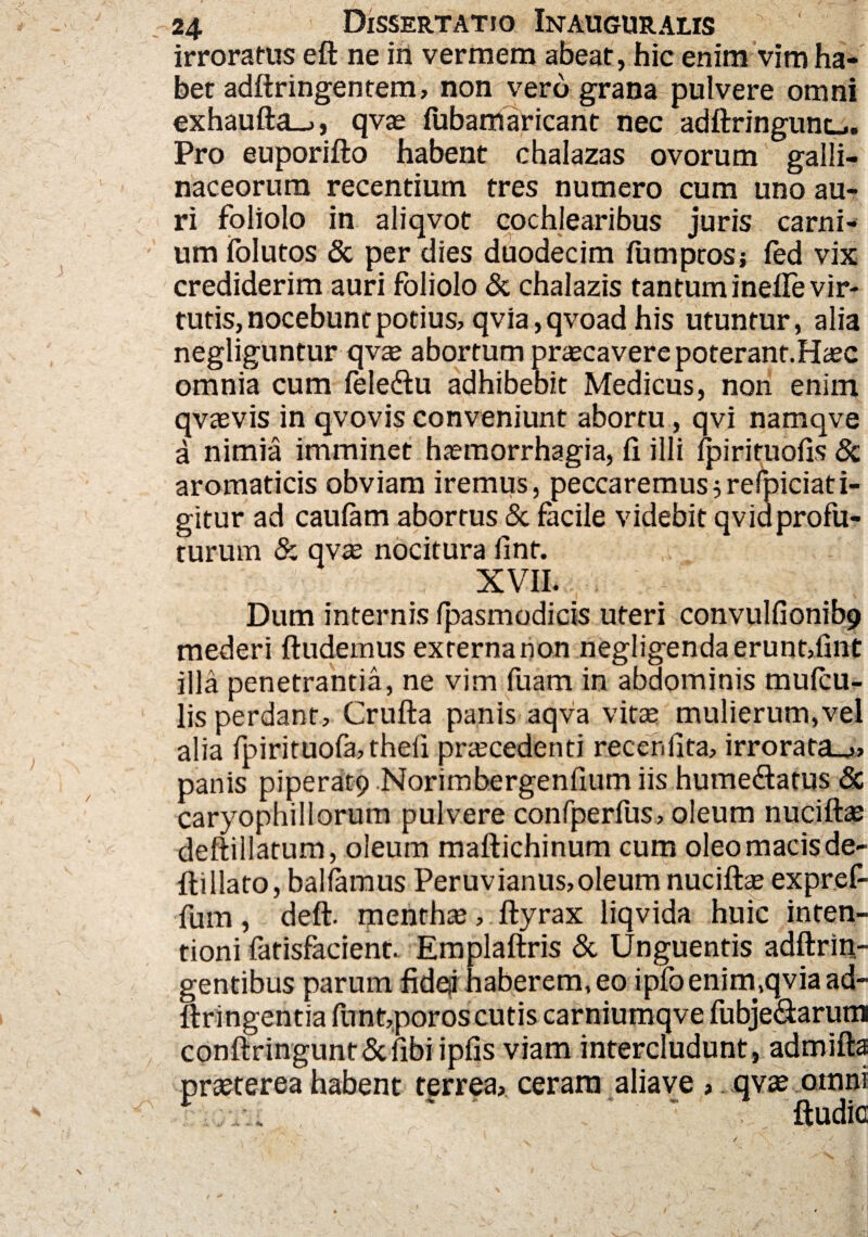 irroratus eft ne in vermem abeat, hic enim vim ha¬ bet adftringentem, non vero grana pulvere omni exhaufta_., qvae fubamaricant nec adftringunu. Pro euporifto habent chalazas ovorum galli¬ naceorum recentium tres numero cum uno au¬ ri foliolo in aliqvot cochlearibus juris carni¬ um folutos & per dies duodecim fumptosj fed vix crediderim auri foliolo & chalazis tantum inefle vir¬ tutis, nocebunt potius, qvia,qvoad his utuntur, alia negliguntur qvae abortum praecavere poterant.Haec omnia cum feledu adhibebit Medicus, non enim qvaevis in qvovis conveniunt abortu, qvi namqve a nimia imminet haemorrhagia, fi illi ipirituofis & aromaticis obviam iremus, peccaremus^refpiciati- gitur ad caulam abortus & facile videbit qvidprofu¬ turum & qvae nocitura finf. XVII. Dum internis fpasmodicis uteri convulfionib9 mederi ftudemus externa non negligendaeruntdint illa penetrantia, ne vim fuam in abdominis mulcu- lis perdant, Crufta panis aqva vitee mulierum,vel alia fpirituofa,thefi praecedenti recenlita, irrorata.^, panis piperatp Norimbergenfium iis hume&atus Sc caryophillorum pulvere confperfus, oleum nuciftae deftillatum, oleum maftichinum cum oleomacisde- fti liato, ballamus Peruvianus, oleum nuciftae expreP- fum, deft. mentha, ftyrax liqvida huic inten¬ tioni fatisfacient. Emplaftris & Unguentis adftrin- gentibus parum fidqi haberem, eo ipfoenim,qvia ad- ftringentia fnnt,poros cutis carniumqve fubje&arum conftringunt&fibi ipfis viam intercludunt, admifta praeterea habent terrea, ceram aliave , qvae omni ’ ftudic