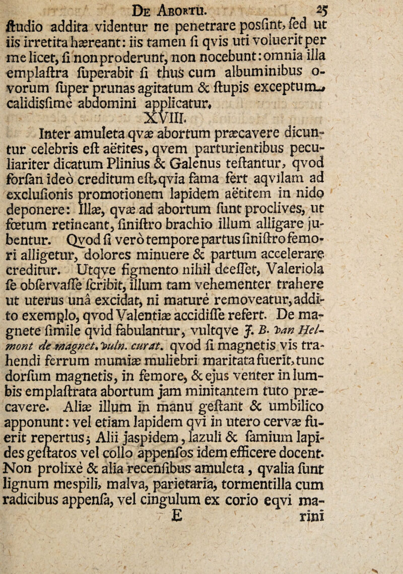 Audio addita videntur ne penetrare posfint, fed ut iis irretita haereant: iis tamen fi qvis uti voluerit per me licet, fi non proderunt, non nocebunt: omnia illa emplaftra fuperabit fi thus cum albuminibus o- vorum fuper prunas agitatum & ftupis exceptum.» calidisfime abdomini applicatur» XVIII. Inter amuleta qvae abortum praecavere dicun¬ tur celebris eft aetites,qvem parturientibus pecu¬ liariter dicatum Plinius & Galenus teftantur, qvod fbrfan ideo creditum eft, qvia fama fert aqvilam ad exclufionis promotionem lapidem aetitem in nido deponere: Iliae, qvee ad abortum funt proclives, ut foetum retineant, finiftro brachio illum alligare ju¬ bentur. Qvod fi vero tempore partus finiftro femo¬ ri alligetur, dolores minuere & partum accelerare, creditur. Utqve figmento nihil deeflef, Valeriola fe obfervafte fcribit, illum tam vehementer trahere ut uterus una excidat, ni mature removeatur, addi¬ to exemplo, qvod Valentiae accidifle refert. De ma¬ gnete fimile qvid fabulantur, vultqve J. B. Toan Hei- mont de magnet, l>uln. curat. qvod fi magnetis vis tra¬ hendi ferrum mumias muliebri maritata fuerit, tunc dorlum magnetis, in femore, & ejus venter in lum¬ bis emplaftrata abortum jam minitantem tuto prae¬ cavere. Aliae illum in manu geftant & umbilico apponunt: vel etiam lapidem qvi in utero cervae fu¬ erit repertus j Alii jaspidem, lazuli & famium lapi¬ des geftatos vel collo appenfos idem efficere docent. Non prolixe & alia recenfibus amuleta, qvalia funt lignum mespili, malva, parietaria, tormentilla cum radicibus appenfa, vel cingulum ex corio eqvi ma- Ea » rmi