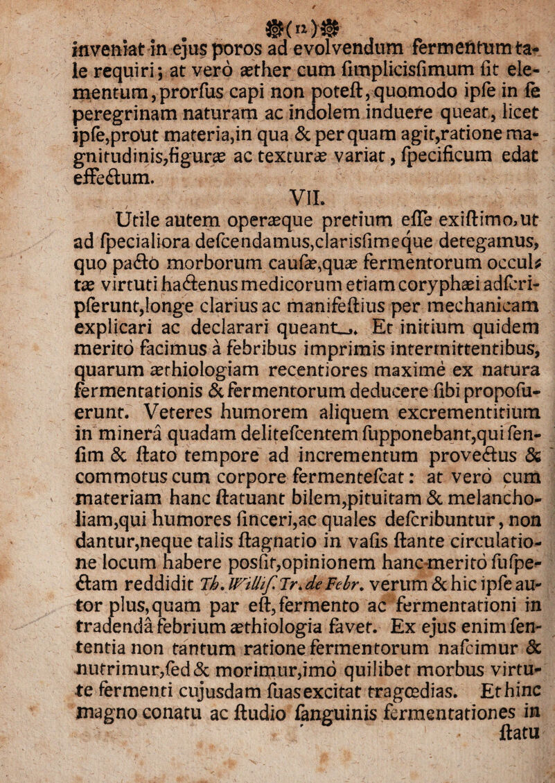 .. ..i' ' - - inveniat in ejus poros ad evolvendum fermentum ta¬ le requiri; at vero asther cum fimplicisfimum fit ele¬ mentum , prorfus capi non potefl, quomodo ipfe in (e peregrinam naturam ac indolem induere queat, licet ipfe,prout materia,in qua & perquam agit,ratione ma¬ gnitudinis,figuras ac texturas variat, fpecificum edat effeftum. VII. Utile autem operasque pretium e fle exiflimo.ut ad {pedaliora defcendamus,clarisfimeque detegamus, quo pa£tO morborum caufas,quas fermentorum occul# tas v irtuti ha&enus medicorum etiam coryphaei adfcri- pferunt,longe clarius ac manifeflius per mechanicam explicari ac declarari queant_,. Et initium quidem merito facimus a febribus imprimis intermittentibus, quarum asrhiologiam recentiores maxime ex natura fermentationis & fermentorum deducere fibi propofu- erunt. Veteres humorem aliquem excrementitium in minera quadam delitelcentem fupponebanr,quifen- fim & flato tempore ad incrementum proveftus & commotus cum corpore fermentefcat: at vero cum materiam hanc ftatuant bilem,pituitam & melancho¬ liam,qui humores finceri,ae quales defcribuntur, non dantur,neque talis flagnatio in vafis flante circulatio¬ ne locum habere posfit,opinionem hanc merito fufpe- ftam reddidit Tb. WiUif.lry deFehr. verum & hic ipfe au- tor plus,quam par eft,fermento ac fermenrationi in tradenda febrium sethiologia favet. Ex ejus enim fen- tentianon tantum ratione fermentorum nafcimur & nutrimur,fed& morimur,imo quilibet morbus virtu¬ te fermenti cujusdam fuasexcitat tragoedias. Ethinc magno conatu ac ftudio fanguinis fomentationes in flatu